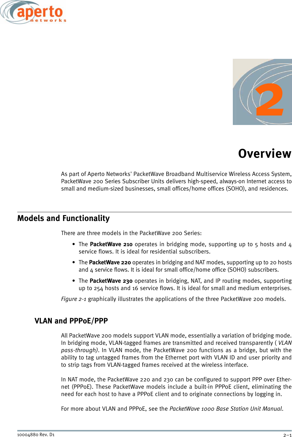 2–110004880 Rev. D1OverviewAs part of Aperto Networks&apos; PacketWave Broadband Multiservice Wireless Access System,PacketWave 200 Series Subscriber Units delivers high-speed, always-on Internet access tosmall and medium-sized businesses, small offices/home offices (SOHO), and residences.Models and FunctionalityThere are three models in the PacketWave 200 Series:•The PacketWave 210 operates in bridging mode, supporting up to 5 hosts and 4service flows. It is ideal for residential subscribers.•The PacketWave 220 operates in bridging and NAT modes, supporting up to 20 hostsand 4 service flows. It is ideal for small office/home office (SOHO) subscribers.•The PacketWave 230 operates in bridging, NAT, and IP routing modes, supportingup to 254 hosts and 16 service flows. It is ideal for small and medium enterprises.Figure 2-1 graphically illustrates the applications of the three PacketWave 200 models.VLAN and PPPoE/PPPAll PacketWave 200 models support VLAN mode, essentially a variation of bridging mode.In bridging mode, VLAN-tagged frames are transmitted and received transparently ( VLANpass-through). In VLAN mode, the PacketWave 200 functions as a bridge, but with theability to tag untagged frames from the Ethernet port with VLAN ID and user priority andto strip tags from VLAN-tagged frames received at the wireless interface.In NAT mode, the PacketWave 220 and 230 can be configured to support PPP over Ether-net (PPPoE). These PacketWave models include a built-in PPPoE client, eliminating theneed for each host to have a PPPoE client and to originate connections by logging in. For more about VLAN and PPPoE, see the PacketWave 1000 Base Station Unit Manual.