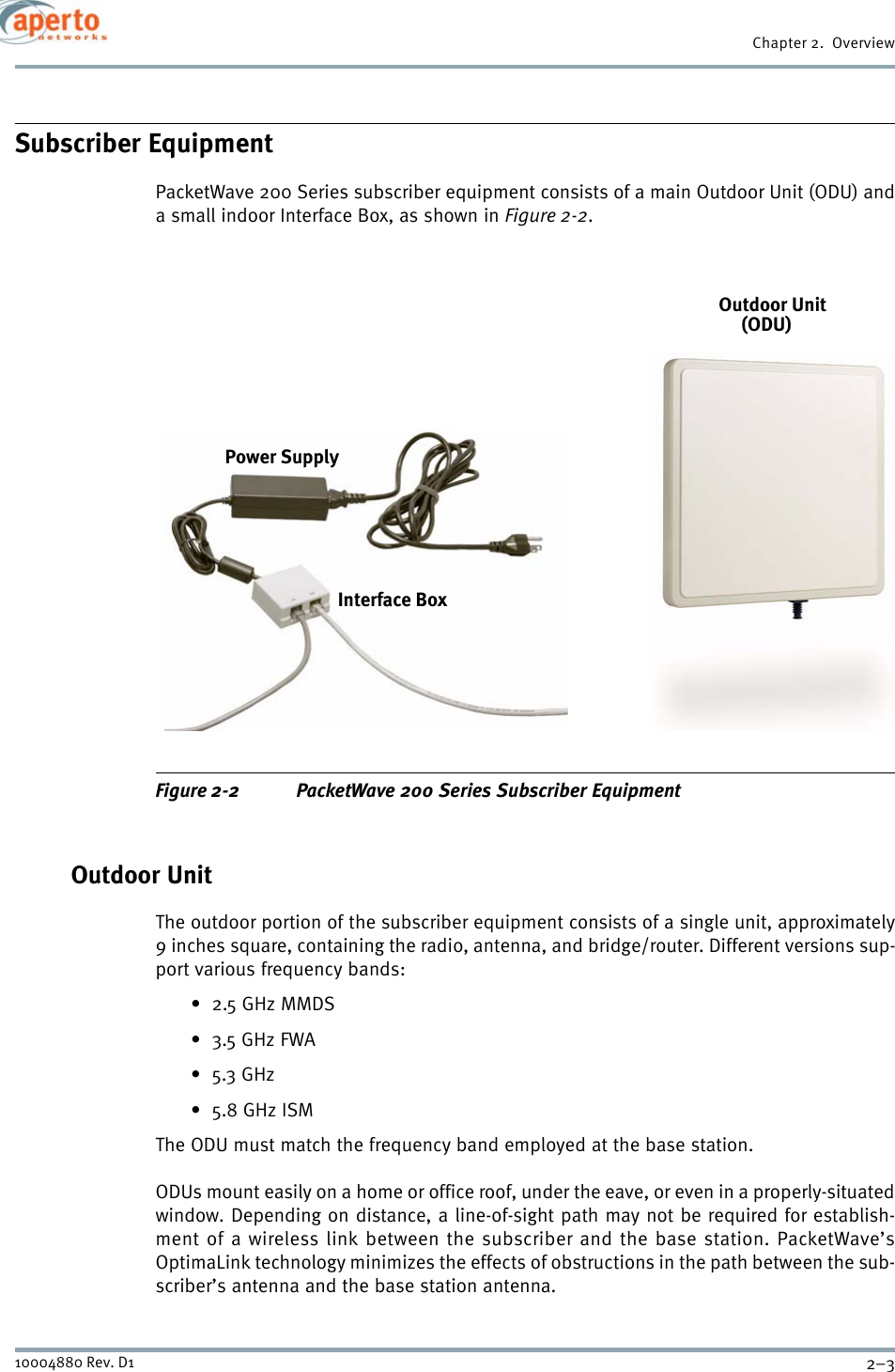 2–310004880 Rev. D1Chapter 2.  OverviewSubscriber EquipmentPacketWave 200 Series subscriber equipment consists of a main Outdoor Unit (ODU) anda small indoor Interface Box, as shown in Figure 2-2.Figure 2-2 PacketWave 200 Series Subscriber EquipmentOutdoor UnitThe outdoor portion of the subscriber equipment consists of a single unit, approximately9 inches square, containing the radio, antenna, and bridge/router. Different versions sup-port various frequency bands:• 2.5 GHz MMDS•3.5 GHz FWA•5.3 GHz•5.8 GHz ISMThe ODU must match the frequency band employed at the base station.ODUs mount easily on a home or office roof, under the eave, or even in a properly-situatedwindow. Depending on distance, a line-of-sight path may not be required for establish-ment of a wireless link between the subscriber and the base station. PacketWave’sOptimaLink technology minimizes the effects of obstructions in the path between the sub-scriber’s antenna and the base station antenna.Outdoor UnitInterface BoxPower Supply(ODU)