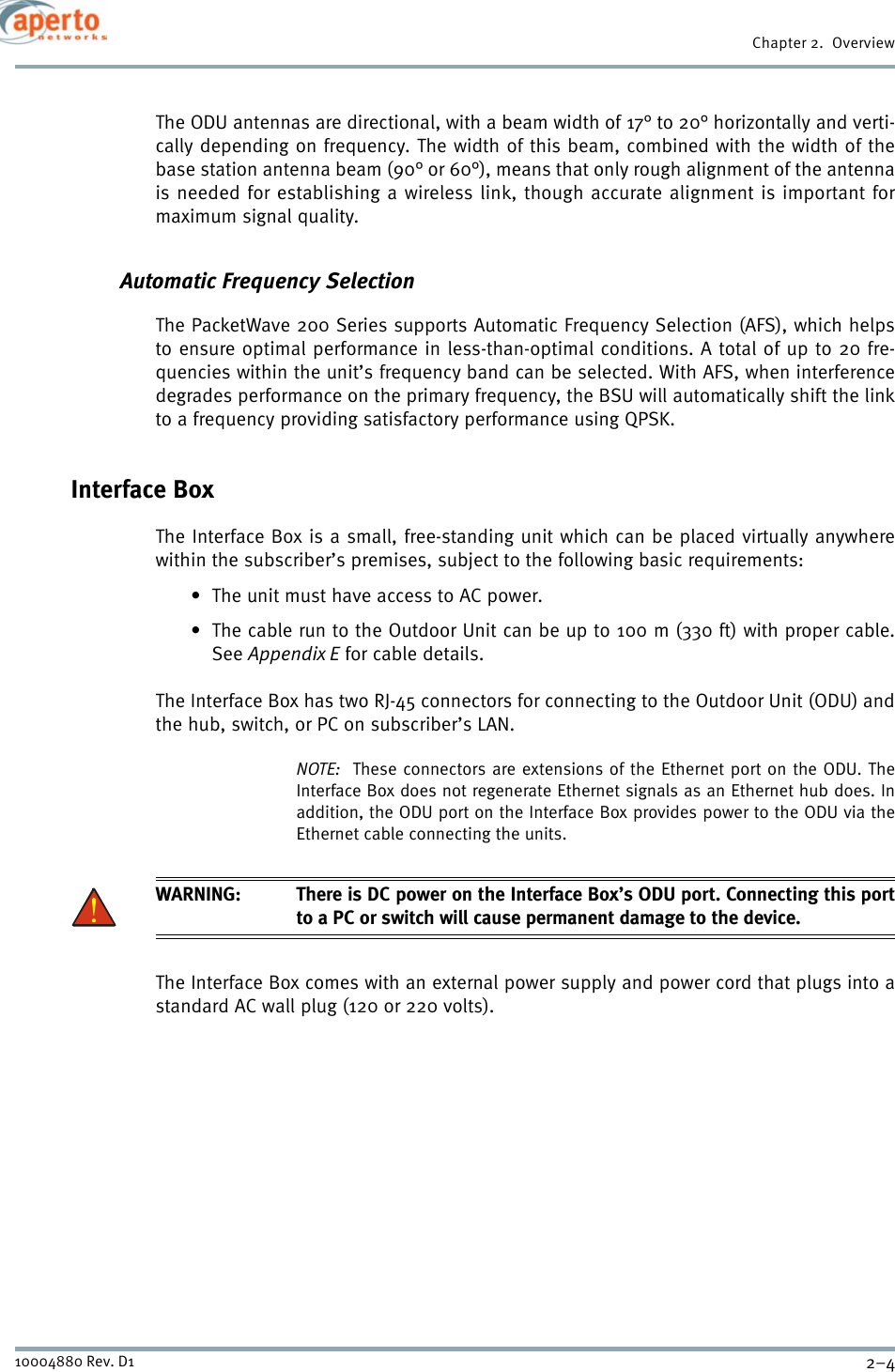 Chapter 2.  Overview2–410004880 Rev. D1The ODU antennas are directional, with a beam width of 17° to 20° horizontally and verti-cally depending on frequency. The width of this beam, combined with the width of thebase station antenna beam (90° or 60°), means that only rough alignment of the antennais needed for establishing a wireless link, though accurate alignment is important formaximum signal quality.Automatic Frequency SelectionThe PacketWave 200 Series supports Automatic Frequency Selection (AFS), which helpsto ensure optimal performance in less-than-optimal conditions. A total of up to 20 fre-quencies within the unit’s frequency band can be selected. With AFS, when interferencedegrades performance on the primary frequency, the BSU will automatically shift the linkto a frequency providing satisfactory performance using QPSK.Interface BoxThe Interface Box is a small, free-standing unit which can be placed virtually anywherewithin the subscriber’s premises, subject to the following basic requirements:• The unit must have access to AC power.• The cable run to the Outdoor Unit can be up to 100 m (330 ft) with proper cable.See Appendix E for cable details.The Interface Box has two RJ-45 connectors for connecting to the Outdoor Unit (ODU) andthe hub, switch, or PC on subscriber’s LAN.NOTE:  These connectors are extensions of the Ethernet port on the ODU. TheInterface Box does not regenerate Ethernet signals as an Ethernet hub does. Inaddition, the ODU port on the Interface Box provides power to the ODU via theEthernet cable connecting the units.WARNING: There is DC power on the Interface Box’s ODU port. Connecting this portto a PC or switch will cause permanent damage to the device.The Interface Box comes with an external power supply and power cord that plugs into astandard AC wall plug (120 or 220 volts). 