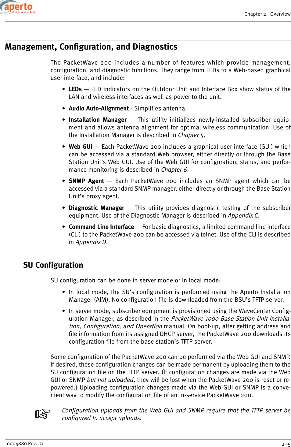 2–510004880 Rev. D1Chapter 2.  OverviewManagement, Configuration, and DiagnosticsThe PacketWave 200 includes a number of features which provide management,configuration, and diagnostic functions. They range from LEDs to a Web-based graphicaluser interface, and include:•LEDs — LED indicators on the Outdoor Unit and Interface Box show status of theLAN and wireless interfaces as well as power to the unit.•Audio Auto-Alignment - Simplifies antenna.•Installation Manager — This utility initializes newly-installed subscriber equip-ment and allows antenna alignment for optimal wireless communication. Use ofthe Installation Manager is described in Chapter 5.•Web GUI — Each PacketWave 200 includes a graphical user interface (GUI) whichcan be accessed via a standard Web browser, either directly or through the BaseStation Unit’s Web GUI. Use of the Web GUI for configuration, status, and perfor-mance monitoring is described in Chapter 6.•SNMP Agent — Each PacketWave 200 includes an SNMP agent which can beaccessed via a standard SNMP manager, either directly or through the Base StationUnit’s proxy agent.•Diagnostic Manager — This utility provides diagnostic testing of the subscriberequipment. Use of the Diagnostic Manager is described in Appendix C.•Command Line Interface — For basic diagnostics, a limited command line interface(CLI) to the PacketWave 200 can be accessed via telnet. Use of the CLI is describedin Appendix D.SU ConfigurationSU configuration can be done in server mode or in local mode:• In local mode, the SU’s configuration is performed using the Aperto InstallationManager (AIM). No configuration file is downloaded from the BSU’s TFTP server.• In server mode, subscriber equipment is provisioned using the WaveCenter Config-uration Manager, as described in the PacketWave 1000 Base Station Unit Installa-tion, Configuration, and Operation manual. On boot-up, after getting address andfile information from its assigned DHCP server, the PacketWave 200 downloads itsconfiguration file from the base station’s TFTP server.Some configuration of the PacketWave 200 can be performed via the Web GUI and SNMP.If desired, these configuration changes can be made permanent by uploading them to theSU configuration file on the TFTP server. (If configuration changes are made via the WebGUI or SNMP but not uploaded, they will be lost when the PacketWave 200 is reset or re-powered.) Uploading configuration changes made via the Web GUI or SNMP is a conve-nient way to modify the configuration file of an in-service PacketWave 200.Configuration uploads from the Web GUI and SNMP require that the TFTP server beconfigured to accept uploads.