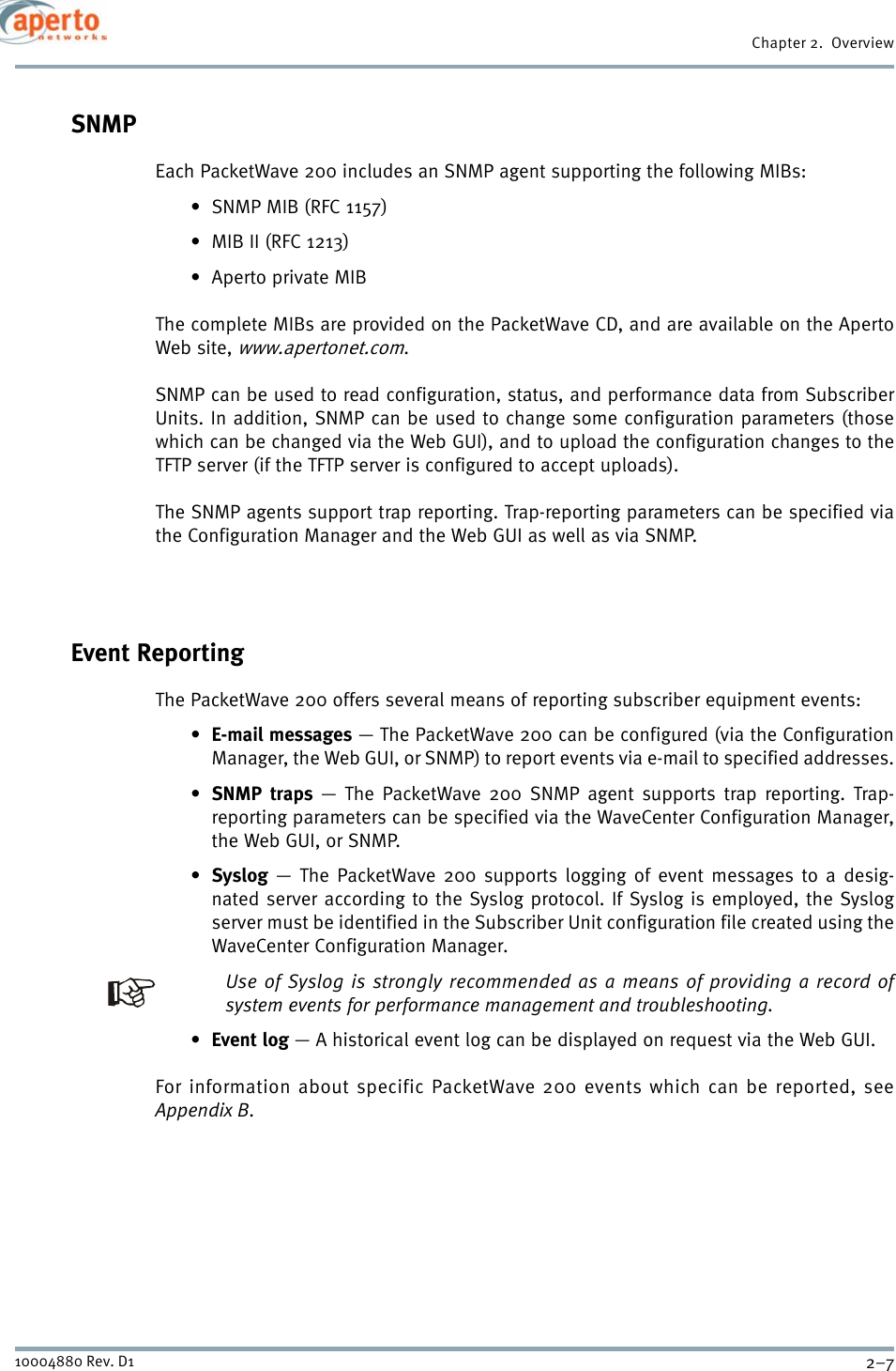 2–710004880 Rev. D1Chapter 2.  OverviewSNMPEach PacketWave 200 includes an SNMP agent supporting the following MIBs:• SNMP MIB (RFC 1157)• MIB II (RFC 1213)•Aperto private MIBThe complete MIBs are provided on the PacketWave CD, and are available on the ApertoWeb site, www.apertonet.com.SNMP can be used to read configuration, status, and performance data from SubscriberUnits. In addition, SNMP can be used to change some configuration parameters (thosewhich can be changed via the Web GUI), and to upload the configuration changes to theTFTP server (if the TFTP server is configured to accept uploads).The SNMP agents support trap reporting. Trap-reporting parameters can be specified viathe Configuration Manager and the Web GUI as well as via SNMP.Event ReportingThe PacketWave 200 offers several means of reporting subscriber equipment events:•E-mail messages — The PacketWave 200 can be configured (via the ConfigurationManager, the Web GUI, or SNMP) to report events via e-mail to specified addresses.•SNMP traps — The PacketWave 200 SNMP agent supports trap reporting. Trap-reporting parameters can be specified via the WaveCenter Configuration Manager,the Web GUI, or SNMP.•Syslog — The PacketWave 200 supports logging of event messages to a desig-nated server according to the Syslog protocol. If Syslog is employed, the Syslogserver must be identified in the Subscriber Unit configuration file created using theWaveCenter Configuration Manager.Use of Syslog is strongly recommended as a means of providing a record ofsystem events for performance management and troubleshooting.•Event log — A historical event log can be displayed on request via the Web GUI.For information about specific PacketWave 200 events which can be reported, seeAppendix B.