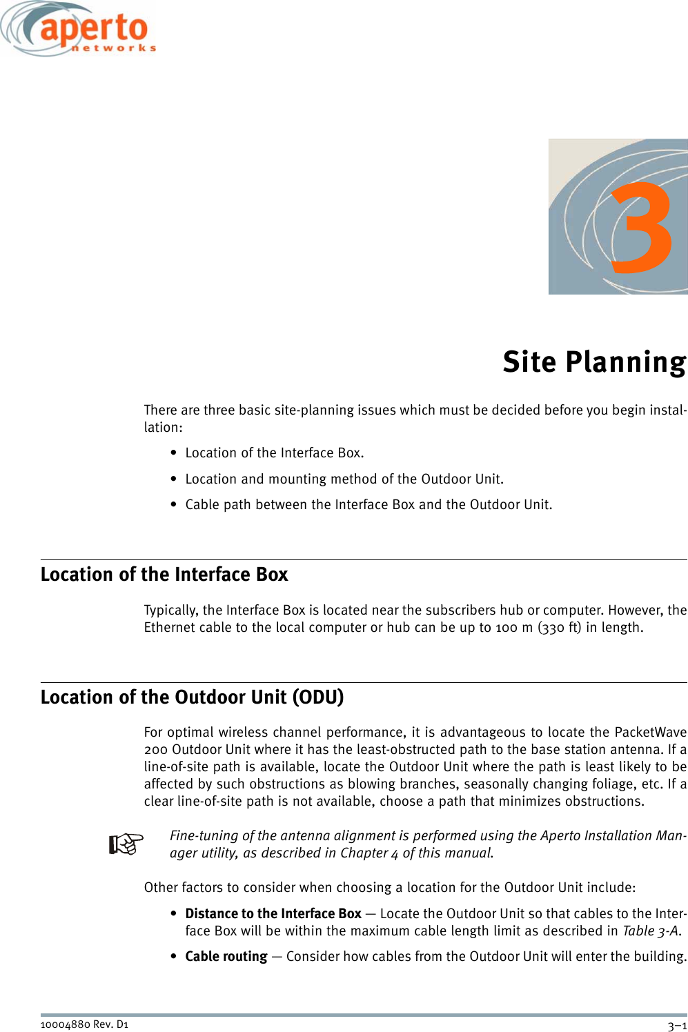 3–110004880 Rev. D1Site PlanningThere are three basic site-planning issues which must be decided before you begin instal-lation:• Location of the Interface Box.• Location and mounting method of the Outdoor Unit.• Cable path between the Interface Box and the Outdoor Unit.Location of the Interface BoxTypically, the Interface Box is located near the subscribers hub or computer. However, theEthernet cable to the local computer or hub can be up to 100 m (330 ft) in length.Location of the Outdoor Unit (ODU)For optimal wireless channel performance, it is advantageous to locate the PacketWave200 Outdoor Unit where it has the least-obstructed path to the base station antenna. If aline-of-site path is available, locate the Outdoor Unit where the path is least likely to beaffected by such obstructions as blowing branches, seasonally changing foliage, etc. If aclear line-of-site path is not available, choose a path that minimizes obstructions.Fine-tuning of the antenna alignment is performed using the Aperto Installation Man-ager utility, as described in Chapter 4 of this manual.Other factors to consider when choosing a location for the Outdoor Unit include:•Distance to the Interface Box — Locate the Outdoor Unit so that cables to the Inter-face Box will be within the maximum cable length limit as described in Table 3-A.•Cable routing — Consider how cables from the Outdoor Unit will enter the building.