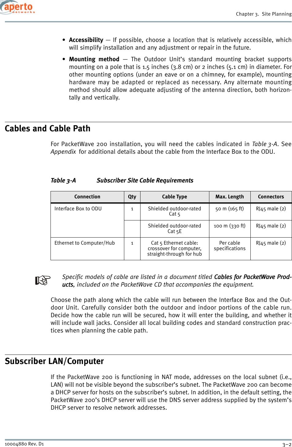 Chapter 3.  Site Planning3–210004880 Rev. D1•Accessibility — If possible, choose a location that is relatively accessible, whichwill simplify installation and any adjustment or repair in the future.•Mounting method — The Outdoor Unit’s standard mounting bracket supportsmounting on a pole that is 1.5 inches (3.8 cm) or 2 inches (5.1 cm) in diameter. Forother mounting options (under an eave or on a chimney, for example), mountinghardware may be adapted or replaced as necessary. Any alternate mountingmethod should allow adequate adjusting of the antenna direction, both horizon-tally and vertically.Cables and Cable PathFor PacketWave 200 installation, you will need the cables indicated in Table 3-A. SeeAppendix  for additional details about the cable from the Interface Box to the ODU.Specific models of cable are listed in a document titled Cables for PacketWave Prod-Cables for PacketWave Prod-Cables for PacketWave Prod-Cables for PacketWave Prod-uctsuctsuctsucts, included on the PacketWave CD that accompanies the equipment.Choose the path along which the cable will run between the Interface Box and the Out-door Unit. Carefully consider both the outdoor and indoor portions of the cable run.Decide how the cable run will be secured, how it will enter the building, and whether itwill include wall jacks. Consider all local building codes and standard construction prac-tices when planning the cable path.Subscriber LAN/ComputerIf the PacketWave 200 is functioning in NAT mode, addresses on the local subnet (i.e.,LAN) will not be visible beyond the subscriber’s subnet. The PacketWave 200 can becomea DHCP server for hosts on the subscriber’s subnet. In addition, in the default setting, thePacketWave 200’s DHCP server will use the DNS server address supplied by the system’sDHCP server to resolve network addresses. Table 3-A Subscriber Site Cable RequirementsConnection Qty Cable Type Max. Length ConnectorsInterface Box to ODU 1 Shielded outdoor-rated Cat 550 m (165 ft) RJ45 male (2)Shielded outdoor-rated Cat 5E100 m (330 ft) RJ45 male (2)Ethernet to Computer/Hub 1 Cat 5 Ethernet cable:crossover for computer, straight-through for hubPer cable specificationsRJ45 male (2)