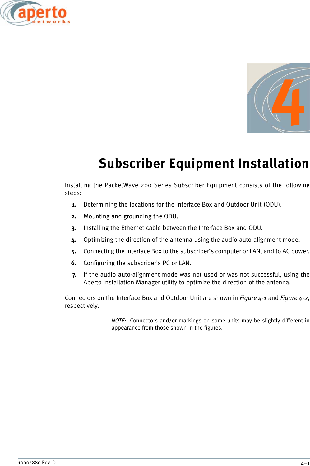 4–110004880 Rev. D1Subscriber Equipment InstallationInstalling the PacketWave 200 Series Subscriber Equipment consists of the followingsteps:1. Determining the locations for the Interface Box and Outdoor Unit (ODU).2. Mounting and grounding the ODU.3. Installing the Ethernet cable between the Interface Box and ODU.4. Optimizing the direction of the antenna using the audio auto-alignment mode.5. Connecting the Interface Box to the subscriber’s computer or LAN, and to AC power.6. Configuring the subscriber’s PC or LAN.7. If the audio auto-alignment mode was not used or was not successful, using theAperto Installation Manager utility to optimize the direction of the antenna.Connectors on the Interface Box and Outdoor Unit are shown in Figure 4-1 and Figure 4-2,respectively.NOTE:  Connectors and/or markings on some units may be slightly different inappearance from those shown in the figures.