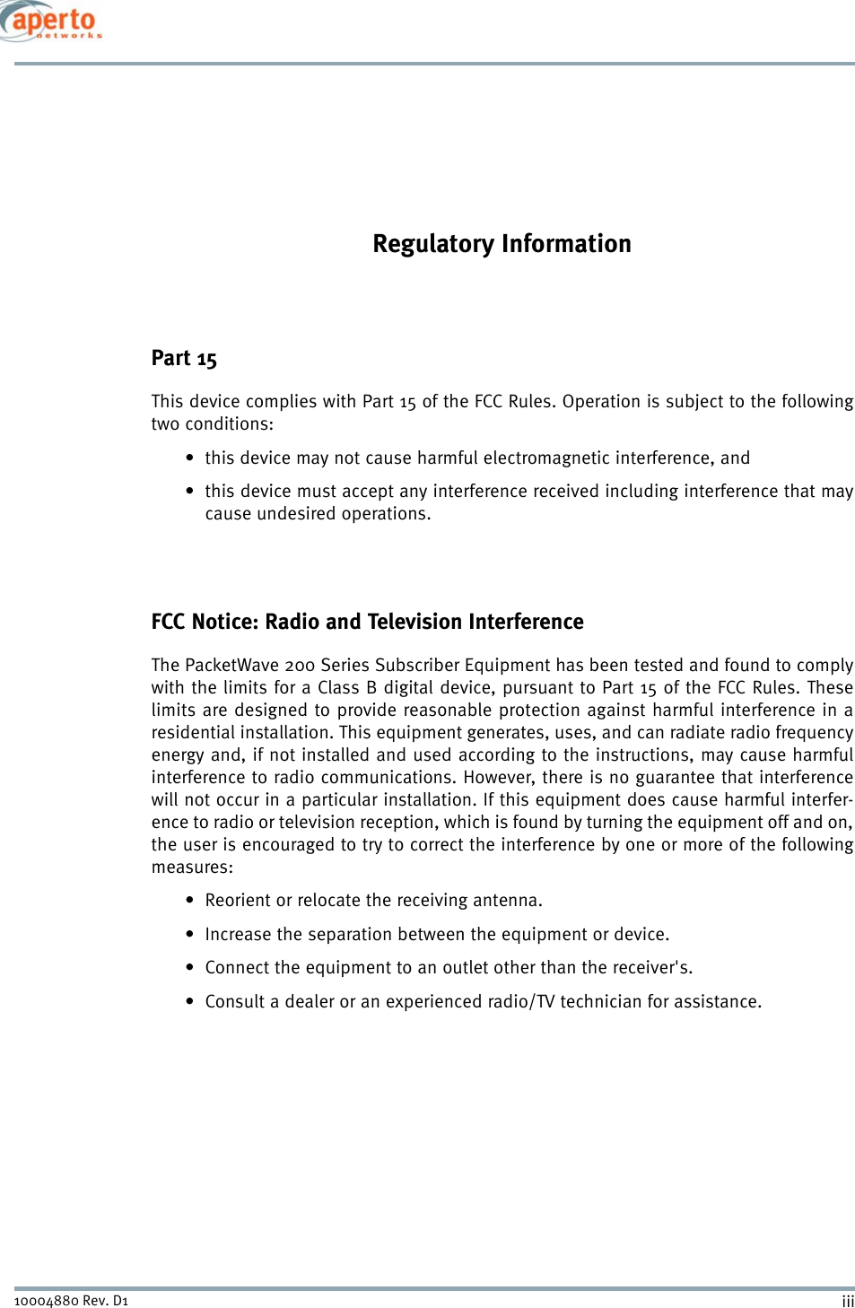 iii10004880 Rev. D1Regulatory InformationPart 15This device complies with Part 15 of the FCC Rules. Operation is subject to the followingtwo conditions:• this device may not cause harmful electromagnetic interference, and• this device must accept any interference received including interference that maycause undesired operations.FCC Notice: Radio and Television InterferenceThe PacketWave 200 Series Subscriber Equipment has been tested and found to complywith the limits for a Class B digital device, pursuant to Part 15 of the FCC Rules. Theselimits are designed to provide reasonable protection against harmful interference in aresidential installation. This equipment generates, uses, and can radiate radio frequencyenergy and, if not installed and used according to the instructions, may cause harmfulinterference to radio communications. However, there is no guarantee that interferencewill not occur in a particular installation. If this equipment does cause harmful interfer-ence to radio or television reception, which is found by turning the equipment off and on,the user is encouraged to try to correct the interference by one or more of the followingmeasures: • Reorient or relocate the receiving antenna.• Increase the separation between the equipment or device.• Connect the equipment to an outlet other than the receiver&apos;s.• Consult a dealer or an experienced radio/TV technician for assistance.