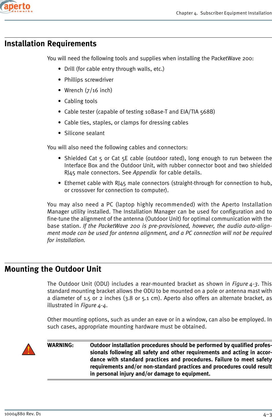 4–310004880 Rev. D1Chapter 4.  Subscriber Equipment InstallationInstallation RequirementsYou will need the following tools and supplies when installing the PacketWave 200:• Drill (for cable entry through walls, etc.)• Phillips screwdriver•Wrench (7/16 inch)•Cabling tools• Cable tester (capable of testing 10Base-T and EIA/TIA 568B)• Cable ties, staples, or clamps for dressing cables• Silicone sealantYou will also need the following cables and connectors:• Shielded Cat 5 or Cat 5E cable (outdoor rated), long enough to run between theInterface Box and the Outdoor Unit, with rubber connector boot and two shieldedRJ45 male connectors. See Appendix  for cable details.• Ethernet cable with RJ45 male connectors (straight-through for connection to hub,or crossover for connection to computer).You may also need a PC (laptop highly recommended) with the Aperto InstallationManager utility installed. The Installation Manager can be used for configuration and tofine-tune the alignment of the antenna (Outdoor Unit) for optimal communication with thebase station. If the PacketWave 200 is pre-provisioned, however, the audio auto-align-ment mode can be used for antenna alignment, and a PC connection will not be requiredfor installation.Mounting the Outdoor UnitThe Outdoor Unit (ODU) includes a rear-mounted bracket as shown in Figure 4-3. Thisstandard mounting bracket allows the ODU to be mounted on a pole or antenna mast witha diameter of 1.5 or 2 inches (3.8 or 5.1 cm). Aperto also offers an alternate bracket, asillustrated in Figure 4-4.Other mounting options, such as under an eave or in a window, can also be employed. Insuch cases, appropriate mounting hardware must be obtained.WARNING: Outdoor installation procedures should be performed by qualified profes-sionals following all safety and other requirements and acting in accor-dance with standard practices and procedures. Failure to meet safetyrequirements and/or non-standard practices and procedures could resultin personal injury and/or damage to equipment. 