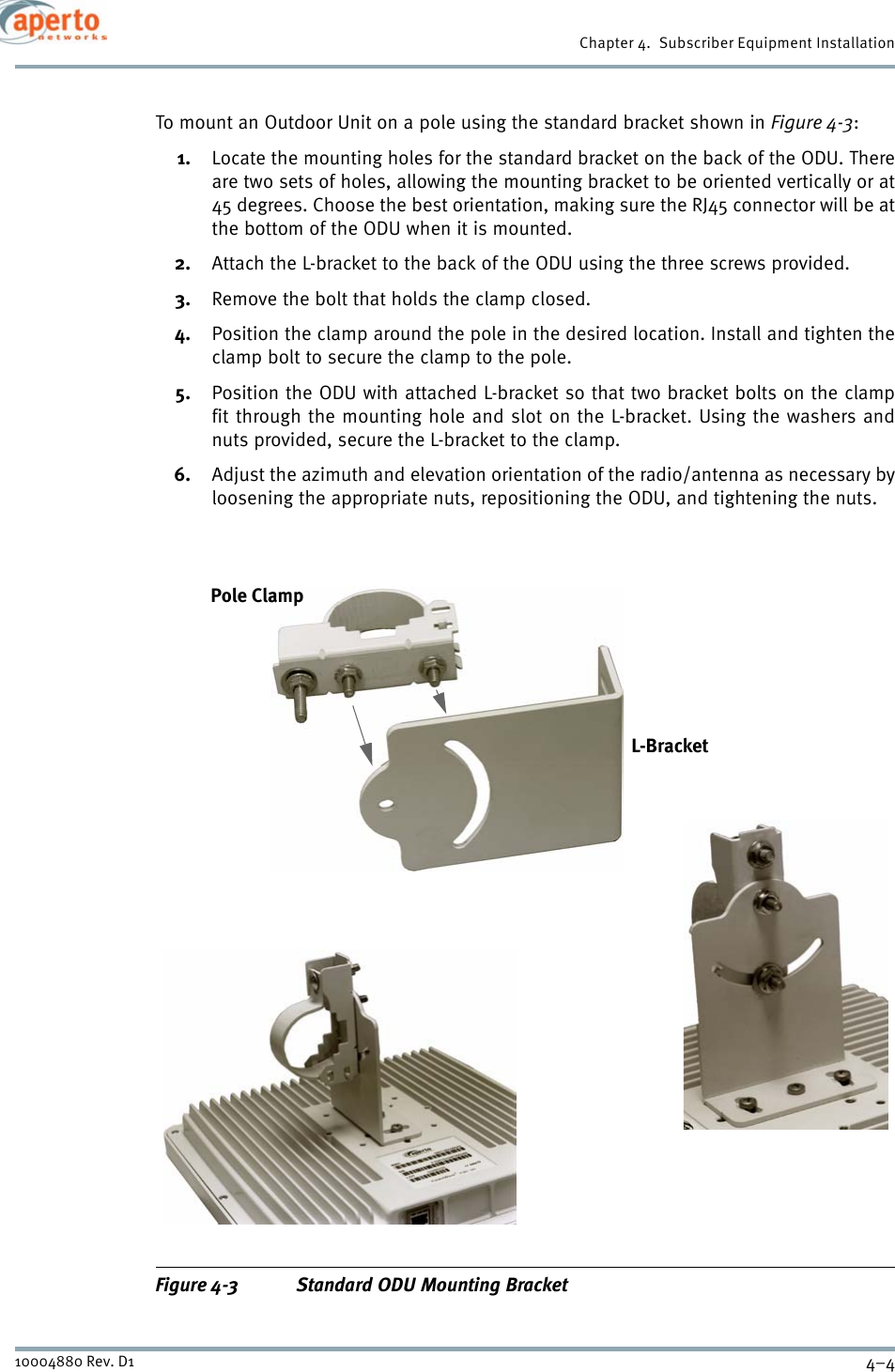 Chapter 4.  Subscriber Equipment Installation4–410004880 Rev. D1To mount an Outdoor Unit on a pole using the standard bracket shown in Figure 4-3:1. Locate the mounting holes for the standard bracket on the back of the ODU. Thereare two sets of holes, allowing the mounting bracket to be oriented vertically or at45 degrees. Choose the best orientation, making sure the RJ45 connector will be atthe bottom of the ODU when it is mounted.2. Attach the L-bracket to the back of the ODU using the three screws provided.3. Remove the bolt that holds the clamp closed.4. Position the clamp around the pole in the desired location. Install and tighten theclamp bolt to secure the clamp to the pole.5. Position the ODU with attached L-bracket so that two bracket bolts on the clampfit through the mounting hole and slot on the L-bracket. Using the washers andnuts provided, secure the L-bracket to the clamp.6. Adjust the azimuth and elevation orientation of the radio/antenna as necessary byloosening the appropriate nuts, repositioning the ODU, and tightening the nuts.Figure 4-3 Standard ODU Mounting BracketL-BracketPole Clamp