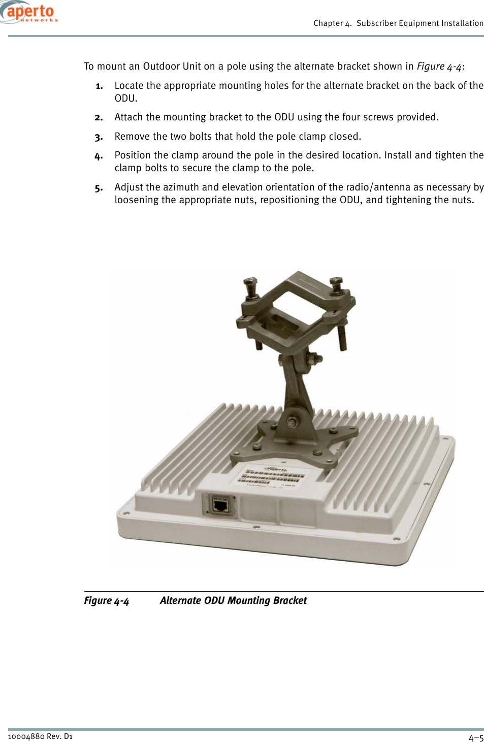 4–510004880 Rev. D1Chapter 4.  Subscriber Equipment InstallationTo mount an Outdoor Unit on a pole using the alternate bracket shown in Figure 4-4:1. Locate the appropriate mounting holes for the alternate bracket on the back of theODU. 2. Attach the mounting bracket to the ODU using the four screws provided.3. Remove the two bolts that hold the pole clamp closed.4. Position the clamp around the pole in the desired location. Install and tighten theclamp bolts to secure the clamp to the pole.5. Adjust the azimuth and elevation orientation of the radio/antenna as necessary byloosening the appropriate nuts, repositioning the ODU, and tightening the nuts.Figure 4-4 Alternate ODU Mounting Bracket