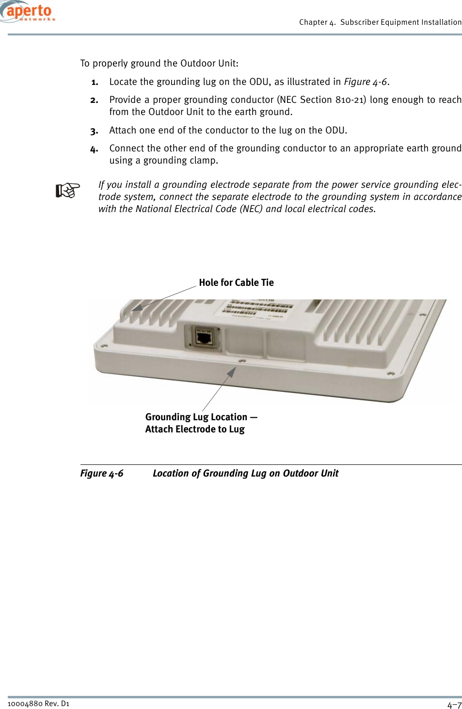 4–710004880 Rev. D1Chapter 4.  Subscriber Equipment InstallationTo properly ground the Outdoor Unit:1. Locate the grounding lug on the ODU, as illustrated in Figure 4-6.2. Provide a proper grounding conductor (NEC Section 810-21) long enough to reachfrom the Outdoor Unit to the earth ground.3. Attach one end of the conductor to the lug on the ODU.4. Connect the other end of the grounding conductor to an appropriate earth groundusing a grounding clamp.If you install a grounding electrode separate from the power service grounding elec-trode system, connect the separate electrode to the grounding system in accordancewith the National Electrical Code (NEC) and local electrical codes.Figure 4-6 Location of Grounding Lug on Outdoor Unit Grounding Lug Location —Attach Electrode to Lug Hole for Cable Tie