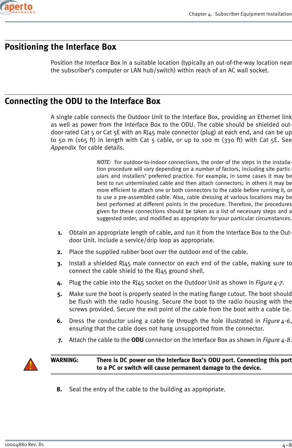 Chapter 4.  Subscriber Equipment Installation4–810004880 Rev. D1Positioning the Interface BoxPosition the Interface Box in a suitable location (typically an out-of-the-way location nearthe subscriber’s computer or LAN hub/switch) within reach of an AC wall socket.Connecting the ODU to the Interface BoxA single cable connects the Outdoor Unit to the Interface Box, providing an Ethernet linkas well as power from the Interface Box to the ODU. The cable should be shielded out-door-rated Cat 5 or Cat 5E with an RJ45 male connector (plug) at each end, and can be upto 50 m (165 ft) in length with Cat 5 cable, or up to 100 m (330 ft) with Cat 5E. SeeAppendix  for cable details.NOTE:  For outdoor-to-indoor connections, the order of the steps in the installa-tion procedure will vary depending on a number of factors, including site partic-ulars and installers’ preferred practice. For example, in some cases it may bebest to run unterminated cable and then attach connectors; in others it may bemore efficient to attach one or both connectors to the cable before running it, orto use a pre-assembled cable. Also, cable dressing at various locations may bebest performed at different points in the procedure. Therefore, the proceduresgiven for these connections should be taken as a list of necessary steps and asuggested order, and modified as appropriate for your particular circumstances.1. Obtain an appropriate length of cable, and run it from the Interface Box to the Out-door Unit. Include a service/drip loop as appropriate.2. Place the supplied rubber boot over the outdoor end of the cable.3. Install a shielded RJ45 male connector on each end of the cable, making sure toconnect the cable shield to the RJ45 ground shell.4. Plug the cable into the RJ45 socket on the Outdoor Unit as shown in Figure 4-7.5. Make sure the boot is properly seated in the mating flange cutout. The boot shouldbe flush with the radio housing. Secure the boot to the radio housing with thescrews provided. Secure the exit point of the cable from the boot with a cable tie.6. Dress the conductor using a cable tie through the hole illustrated in Figure 4-6,ensuring that the cable does not hang unsupported from the connector.7. Attach the cable to the ODU connector on the Interface Box as shown in Figure 4-8.WARNING: There is DC power on the Interface Box’s ODU port. Connecting this portto a PC or switch will cause permanent damage to the device.8. Seal the entry of the cable to the building as appropriate.