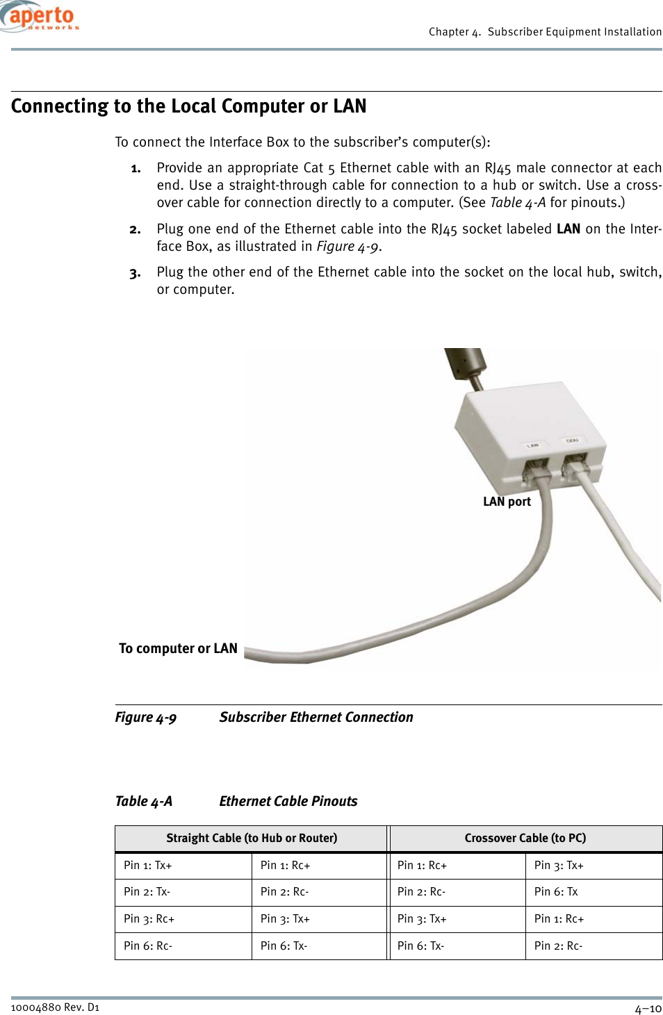 Chapter 4.  Subscriber Equipment Installation4–1010004880 Rev. D1Connecting to the Local Computer or LANTo connect the Interface Box to the subscriber’s computer(s):1. Provide an appropriate Cat 5 Ethernet cable with an RJ45 male connector at eachend. Use a straight-through cable for connection to a hub or switch. Use a cross-over cable for connection directly to a computer. (See Table 4-A for pinouts.)2. Plug one end of the Ethernet cable into the RJ45 socket labeled LAN on the Inter-face Box, as illustrated in Figure 4-9.3. Plug the other end of the Ethernet cable into the socket on the local hub, switch,or computer.Figure 4-9 Subscriber Ethernet ConnectionTable 4-A Ethernet Cable PinoutsStraight Cable (to Hub or Router) Crossover Cable (to PC)Pin 1: Tx+ Pin 1: Rc+ Pin 1: Rc+ Pin 3: Tx+Pin 2: Tx- Pin 2: Rc- Pin 2: Rc- Pin 6: TxPin 3: Rc+ Pin 3: Tx+ Pin 3: Tx+ Pin 1: Rc+Pin 6: Rc- Pin 6: Tx- Pin 6: Tx- Pin 2: Rc-To computer or LANLAN port