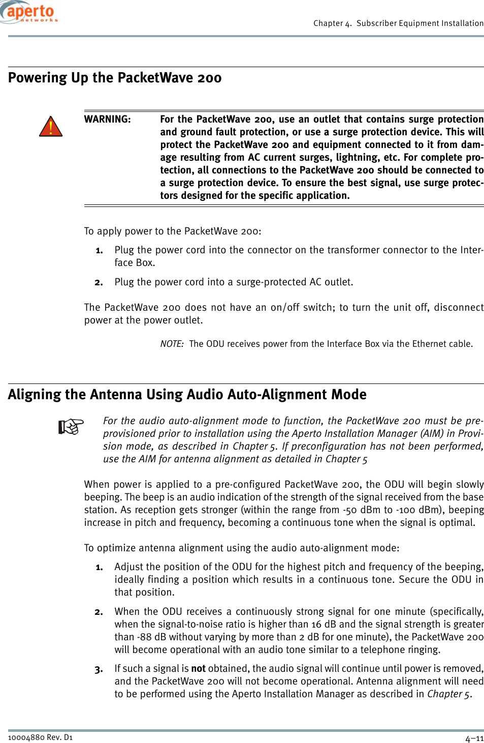 4–1110004880 Rev. D1Chapter 4.  Subscriber Equipment InstallationPowering Up the PacketWave 200WARNING: For the PacketWave 200, use an outlet that contains surge protectionand ground fault protection, or use a surge protection device. This willprotect the PacketWave 200 and equipment connected to it from dam-age resulting from AC current surges, lightning, etc. For complete pro-tection, all connections to the PacketWave 200 should be connected toa surge protection device. To ensure the best signal, use surge protec-tors designed for the specific application.To apply power to the PacketWave 200:1. Plug the power cord into the connector on the transformer connector to the Inter-face Box.2. Plug the power cord into a surge-protected AC outlet.The PacketWave 200 does not have an on/off switch; to turn the unit off, disconnectpower at the power outlet.NOTE:  The ODU receives power from the Interface Box via the Ethernet cable.Aligning the Antenna Using Audio Auto-Alignment ModeFor the audio auto-alignment mode to function, the PacketWave 200 must be pre-provisioned prior to installation using the Aperto Installation Manager (AIM) in Provi-sion mode, as described in Chapter 5. If preconfiguration has not been performed,use the AIM for antenna alignment as detailed in Chapter 5When power is applied to a pre-configured PacketWave 200, the ODU will begin slowlybeeping. The beep is an audio indication of the strength of the signal received from the basestation. As reception gets stronger (within the range from -50 dBm to -100 dBm), beepingincrease in pitch and frequency, becoming a continuous tone when the signal is optimal.To optimize antenna alignment using the audio auto-alignment mode:1. Adjust the position of the ODU for the highest pitch and frequency of the beeping,ideally finding a position which results in a continuous tone. Secure the ODU inthat position.2. When the ODU receives a continuously strong signal for one minute (specifically,when the signal-to-noise ratio is higher than 16 dB and the signal strength is greaterthan -88 dB without varying by more than 2 dB for one minute), the PacketWave 200will become operational with an audio tone similar to a telephone ringing.3. If such a signal is not obtained, the audio signal will continue until power is removed,and the PacketWave 200 will not become operational. Antenna alignment will needto be performed using the Aperto Installation Manager as described in Chapter 5.