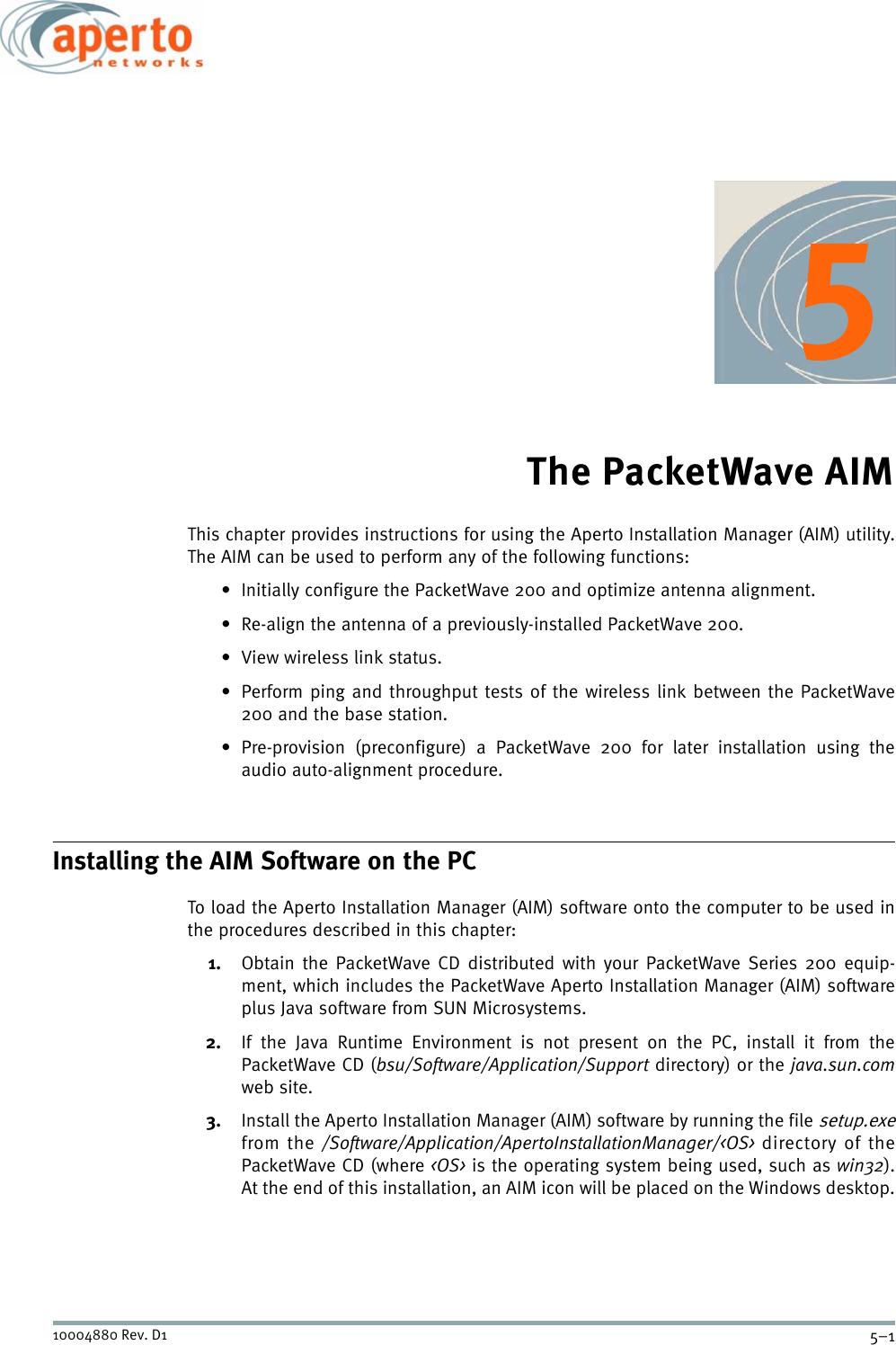 5–110004880 Rev. D1The PacketWave AIMThis chapter provides instructions for using the Aperto Installation Manager (AIM) utility.The AIM can be used to perform any of the following functions:• Initially configure the PacketWave 200 and optimize antenna alignment.• Re-align the antenna of a previously-installed PacketWave 200.• View wireless link status.• Perform ping and throughput tests of the wireless link between the PacketWave200 and the base station.• Pre-provision (preconfigure) a PacketWave 200 for later installation using theaudio auto-alignment procedure.Installing the AIM Software on the PCTo load the Aperto Installation Manager (AIM) software onto the computer to be used inthe procedures described in this chapter:1. Obtain the PacketWave CD distributed with your PacketWave Series 200 equip-ment, which includes the PacketWave Aperto Installation Manager (AIM) softwareplus Java software from SUN Microsystems.2. If the Java Runtime Environment is not present on the PC, install it from thePacketWave CD (bsu/Software/Application/Support directory) or the java.sun.comweb site.3. Install the Aperto Installation Manager (AIM) software by running the file setup.exefrom the /Software/Application/ApertoInstallationManager/&lt;OS&gt; directory of thePacketWave CD (where &lt;OS&gt; is the operating system being used, such as win32).At the end of this installation, an AIM icon will be placed on the Windows desktop.