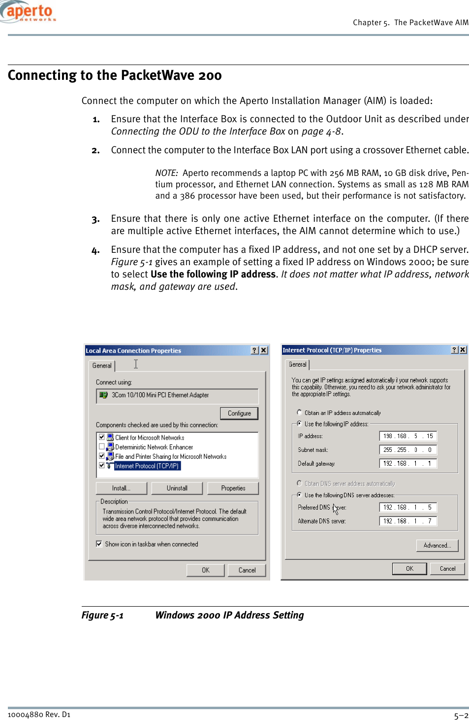 Chapter 5.  The PacketWave AIM5–210004880 Rev. D1Connecting to the PacketWave 200Connect the computer on which the Aperto Installation Manager (AIM) is loaded:1. Ensure that the Interface Box is connected to the Outdoor Unit as described underConnecting the ODU to the Interface Box on page 4-8.2. Connect the computer to the Interface Box LAN port using a crossover Ethernet cable.NOTE:  Aperto recommends a laptop PC with 256 MB RAM, 10 GB disk drive, Pen-tium processor, and Ethernet LAN connection. Systems as small as 128 MB RAMand a 386 processor have been used, but their performance is not satisfactory.3. Ensure that there is only one active Ethernet interface on the computer. (If thereare multiple active Ethernet interfaces, the AIM cannot determine which to use.)4. Ensure that the computer has a fixed IP address, and not one set by a DHCP server.Figure 5-1 gives an example of setting a fixed IP address on Windows 2000; be sureto select Use the following IP address.It does not matter what IP address, networkmask, and gateway are used.Figure 5-1 Windows 2000 IP Address Setting