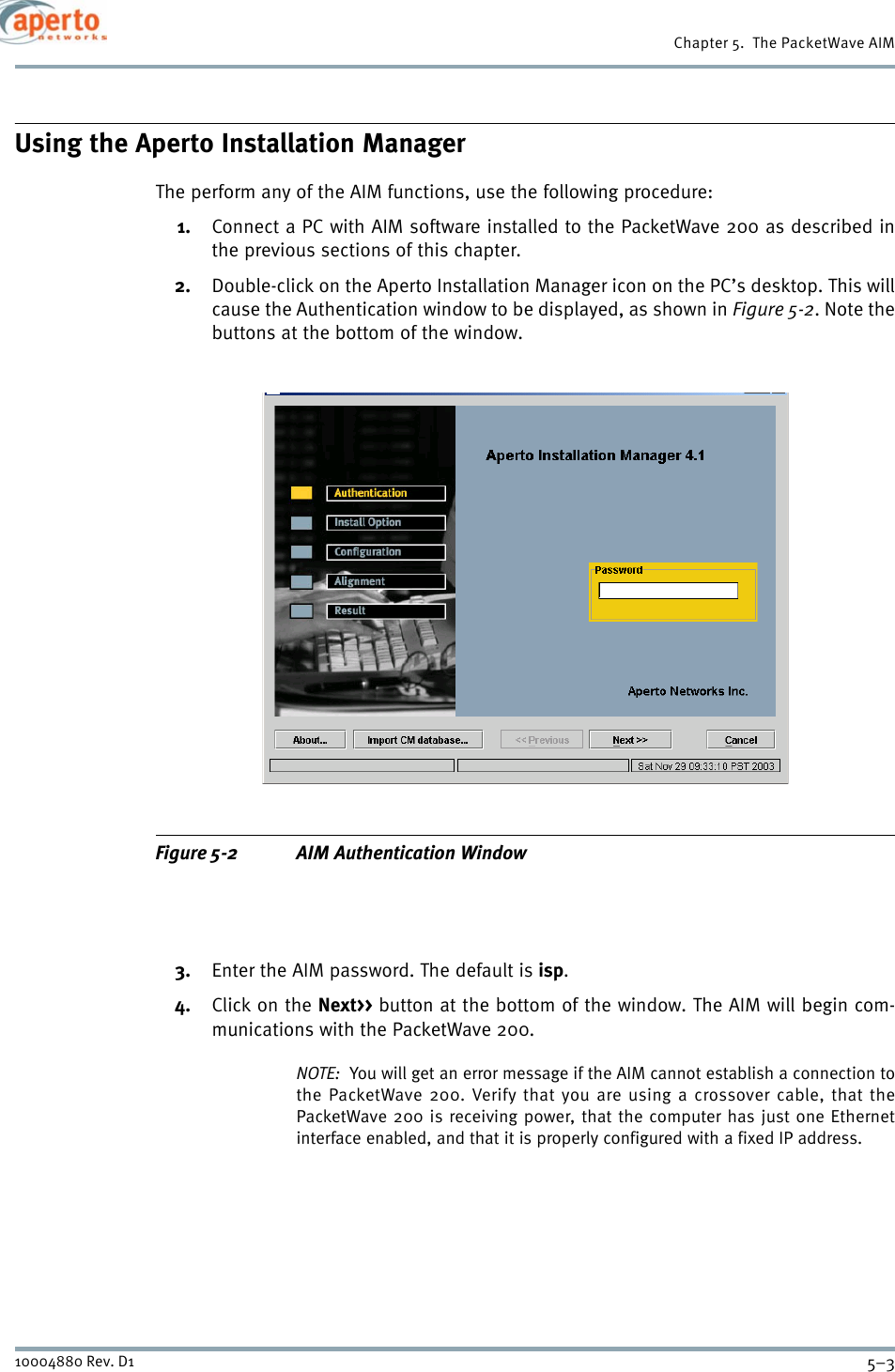 5–310004880 Rev. D1Chapter 5.  The PacketWave AIMUsing the Aperto Installation ManagerThe perform any of the AIM functions, use the following procedure:1. Connect a PC with AIM software installed to the PacketWave 200 as described inthe previous sections of this chapter.2. Double-click on the Aperto Installation Manager icon on the PC’s desktop. This willcause the Authentication window to be displayed, as shown in Figure 5-2. Note thebuttons at the bottom of the window.Figure 5-2 AIM Authentication Window3. Enter the AIM password. The default is isp.4. Click on the Next&gt;&gt; button at the bottom of the window. The AIM will begin com-munications with the PacketWave 200.NOTE:  You will get an error message if the AIM cannot establish a connection tothe PacketWave 200. Verify that you are using a crossover cable, that thePacketWave 200 is receiving power, that the computer has just one Ethernetinterface enabled, and that it is properly configured with a fixed IP address.