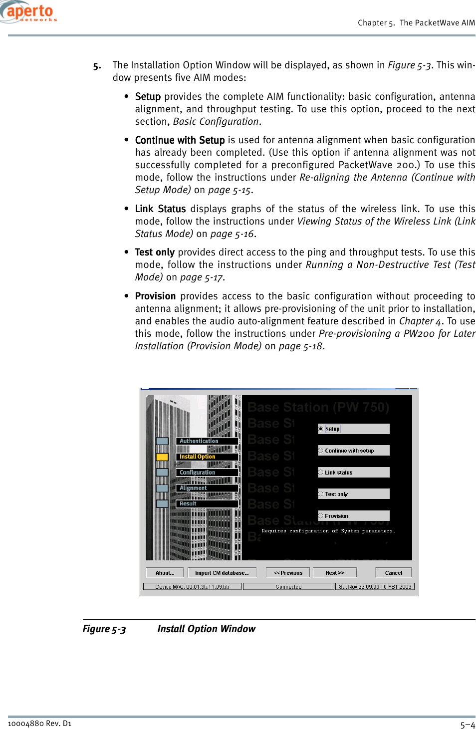 Chapter 5.  The PacketWave AIM5–410004880 Rev. D15. The Installation Option Window will be displayed, as shown in Figure 5-3. This win-dow presents five AIM modes:•SetupSetupSetupSetup provides the complete AIM functionality: basic configuration, antennaalignment, and throughput testing. To use this option, proceed to the nextsection, Basic Configuration.• Continue with SetupContinue with SetupContinue with SetupContinue with Setup is used for antenna alignment when basic configurationhas already been completed. (Use this option if antenna alignment was notsuccessfully completed for a preconfigured PacketWave 200.) To use thismode, follow the instructions under Re-aligning the Antenna (Continue withSetup Mode) on page 5-15.•Link StatusLink StatusLink StatusLink Status displays graphs of the status of the wireless link. To use thismode, follow the instructions under Viewing Status of the Wireless Link (LinkStatus Mode) on page 5-16.•Test only provides direct access to the ping and throughput tests. To use thismode, follow the instructions under Running a Non-Destructive Test (TestMode) on page 5-17.•Provision provides access to the basic configuration without proceeding toantenna alignment; it allows pre-provisioning of the unit prior to installation,and enables the audio auto-alignment feature described in Chapter 4. To usethis mode, follow the instructions under Pre-provisioning a PW200 for LaterInstallation (Provision Mode) on page 5-18.Figure 5-3 Install Option Window