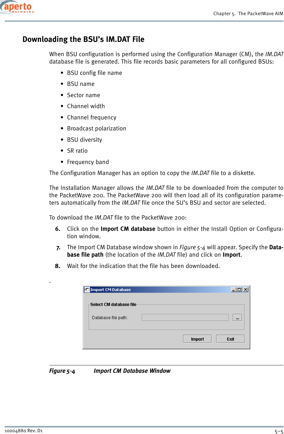 5–510004880 Rev. D1Chapter 5.  The PacketWave AIMDownloading the BSU’s IM.DAT FileWhen BSU configuration is performed using the Configuration Manager (CM), the IM.DATdatabase file is generated. This file records basic parameters for all configured BSUs:• BSU config file name•BSU name•Sector name•Channel width• Channel frequency•Broadcast polarization•BSU diversity•SR ratio•Frequency bandThe Configuration Manager has an option to copy the IM.DAT file to a diskette. The Installation Manager allows the IM.DAT file to be downloaded from the computer tothe PacketWave 200. The PacketWave 200 will then load all of its configuration parame-ters automatically from the IM.DAT file once the SU’s BSU and sector are selected.To download the IM.DAT file to the PacketWave 200:6. Click on the Import CM database button in either the Install Option or Configura-tion window.7. The Import CM Database window shown in Figure 5-4 will appear. Specify the Data-base file path (the location of the IM.DAT file) and click on Import.8. Wait for the indication that the file has been downloaded..Figure 5-4 Import CM Database Window