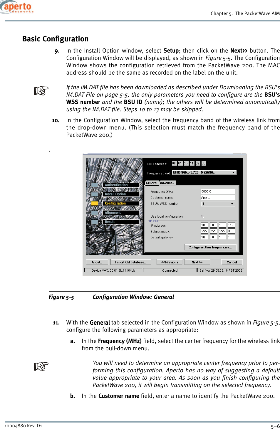 Chapter 5.  The PacketWave AIM5–610004880 Rev. D1Basic Configuration9. In the Install Option window, select Setup; then click on the Next&gt;&gt; button. TheConfiguration Window will be displayed, as shown in Figure 5-5. The ConfigurationWindow shows the configuration retrieved from the PacketWave 200. The MACaddress should be the same as recorded on the label on the unit.If the IM.DAT file has been downloaded as described under Downloading the BSU’sIM.DAT File on page 5-5, the only parameters you need to configure are the BSU’sWSS number and the BSU ID (name); the others will be determined automaticallyusing the IM.DAT file. Steps 10 to 13 may be skipped.10. In the Configuration Window, select the frequency band of the wireless link fromthe drop-down menu. (This selection must match the frequency band of thePacketWave 200.).Figure 5-5 Configuration Window: General11. With the GeneralGeneralGeneralGeneral tab selected in the Configuration Window as shown in Figure 5-5,configure the following parameters as appropriate:a. In the Frequency (MHz) field, select the center frequency for the wireless linkfrom the pull-down menu.You will need to determine an appropriate center frequency prior to per-forming this configuration. Aperto has no way of suggesting a defaultvalue appropriate to your area. As soon as you finish configuring thePacketWave 200, it will begin transmitting on the selected frequency.b. In the Customer name field, enter a name to identify the PacketWave 200.