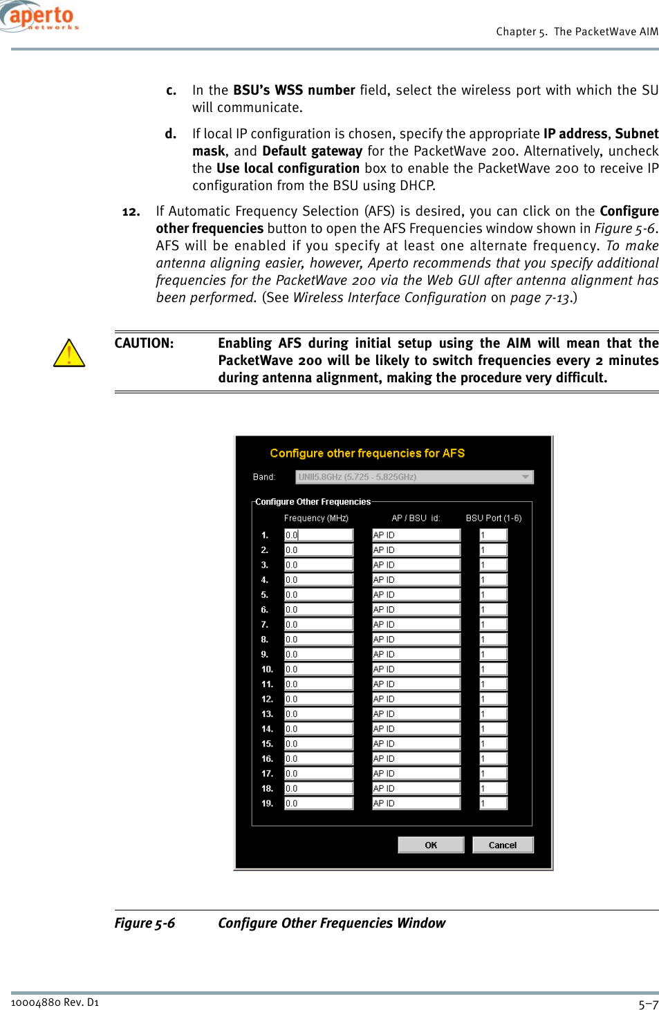 5–710004880 Rev. D1Chapter 5.  The PacketWave AIMc. In the BSU’s WSS number field, select the wireless port with which the SUwill communicate.d. If local IP configuration is chosen, specify the appropriate IP address,Subnetmask, and Default gateway for the PacketWave 200. Alternatively, uncheckthe Use local configuration box to enable the PacketWave 200 to receive IPconfiguration from the BSU using DHCP.12. If Automatic Frequency Selection (AFS) is desired, you can click on the Configureother frequencies button to open the AFS Frequencies window shown in Figure 5-6.AFS will be enabled if you specify at least one alternate frequency. To makeantenna aligning easier, however, Aperto recommends that you specify additionalfrequencies for the PacketWave 200 via the Web GUI after antenna alignment hasbeen performed. (See Wireless Interface Configuration on page 7-13.)CAUTION: Enabling AFS during initial setup using the AIM will mean that thePacketWave 200 will be likely to switch frequencies every 2 minutesduring antenna alignment, making the procedure very difficult.Figure 5-6 Configure Other Frequencies Window