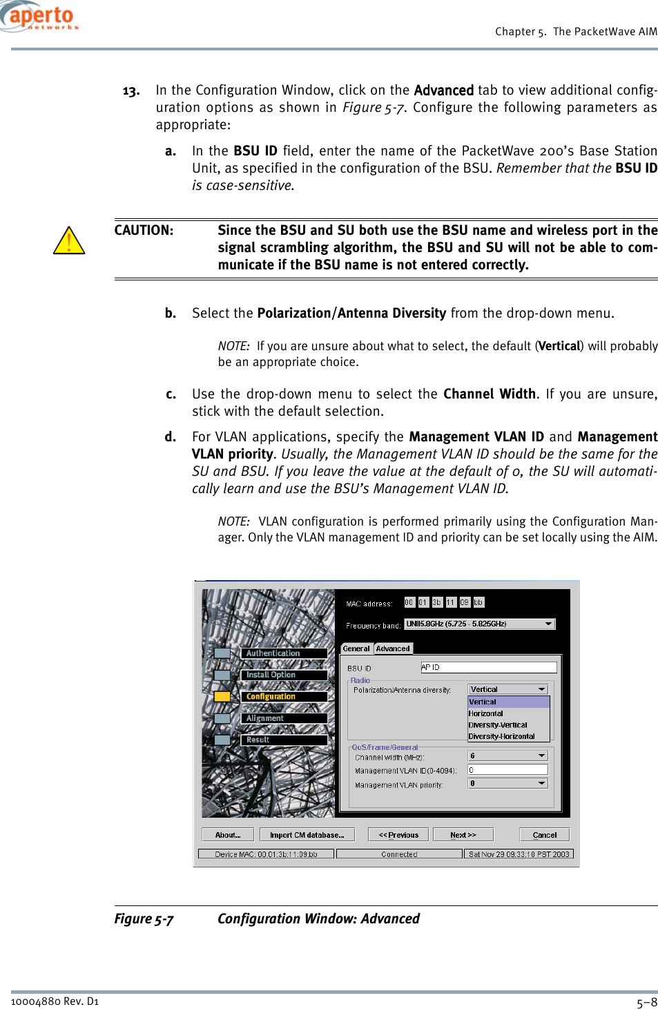 Chapter 5.  The PacketWave AIM5–810004880 Rev. D113. In the Configuration Window, click on the AdvancedAdvancedAdvancedAdvanced tab to view additional config-uration options as shown in Figure 5-7. Configure the following parameters asappropriate:a. In the BSU ID field, enter the name of the PacketWave 200’s Base StationUnit, as specified in the configuration of the BSU. Remember that the BSU IDis case-sensitive.CAUTION: Since the BSU and SU both use the BSU name and wireless port in thesignal scrambling algorithm, the BSU and SU will not be able to com-municate if the BSU name is not entered correctly.b. Select the Polarization/Antenna Diversity from the drop-down menu. NOTE:  If you are unsure about what to select, the default (Vertical) will probablybe an appropriate choice.c. Use the drop-down menu to select the Channel Width. If you are unsure,stick with the default selection.d. For VLAN applications, specify the Management VLAN ID and ManagementVLAN priority.Usually, the Management VLAN ID should be the same for theSU and BSU. If you leave the value at the default of 0, the SU will automati-cally learn and use the BSU’s Management VLAN ID.NOTE:  VLAN configuration is performed primarily using the Configuration Man-ager. Only the VLAN management ID and priority can be set locally using the AIM.Figure 5-7 Configuration Window: Advanced