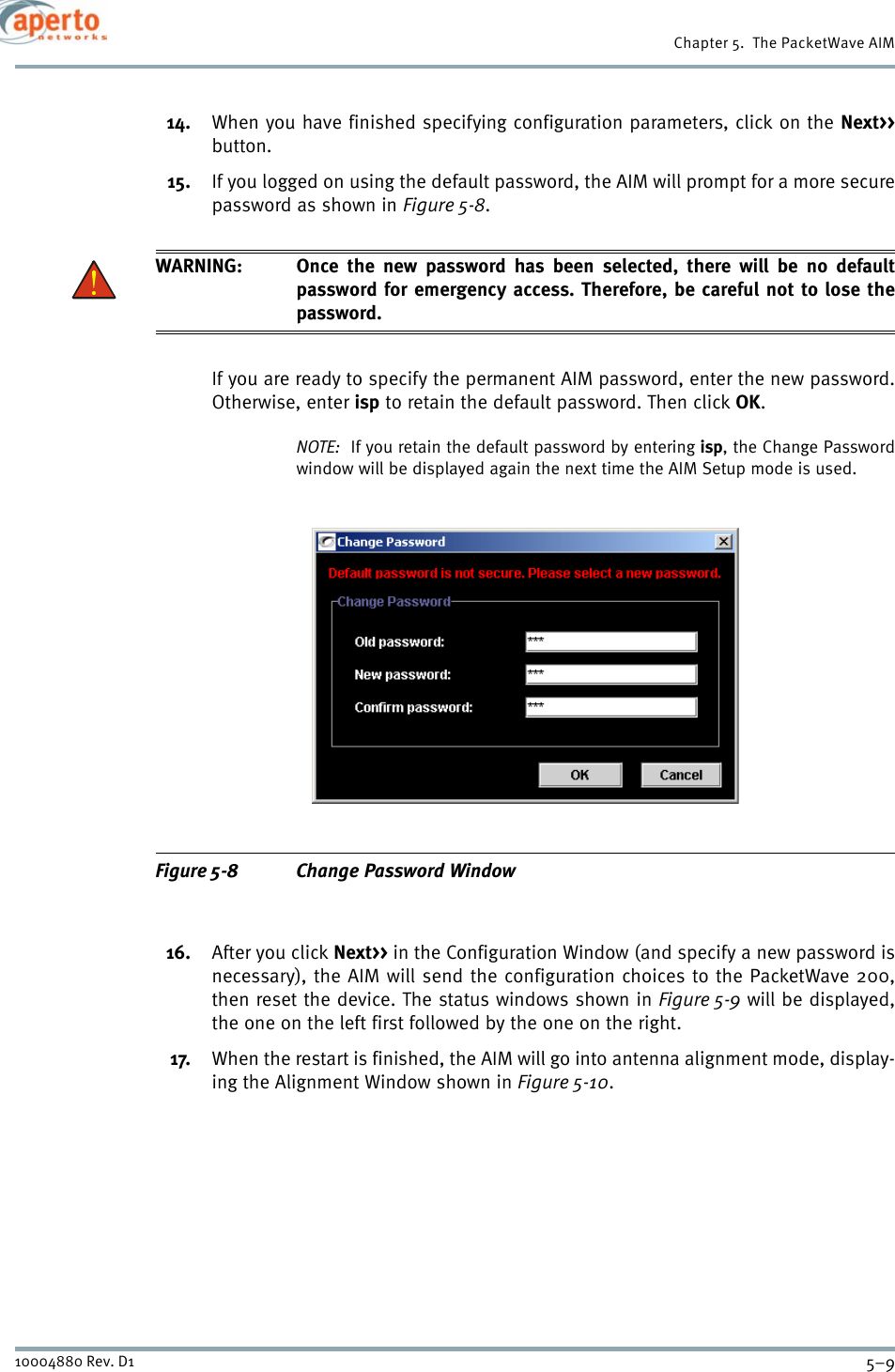 5–910004880 Rev. D1Chapter 5.  The PacketWave AIM14. When you have finished specifying configuration parameters, click on the Next&gt;&gt;button. 15. If you logged on using the default password, the AIM will prompt for a more securepassword as shown in Figure 5-8.WARNING: Once the new password has been selected, there will be no defaultpassword for emergency access. Therefore, be careful not to lose thepassword.If you are ready to specify the permanent AIM password, enter the new password.Otherwise, enter isp to retain the default password. Then click OK.NOTE:  If you retain the default password by entering isp, the Change Passwordwindow will be displayed again the next time the AIM Setup mode is used.Figure 5-8 Change Password Window16. After you click Next&gt;&gt; in the Configuration Window (and specify a new password isnecessary), the AIM will send the configuration choices to the PacketWave 200,then reset the device. The status windows shown in Figure 5-9 will be displayed,the one on the left first followed by the one on the right.17. When the restart is finished, the AIM will go into antenna alignment mode, display-ing the Alignment Window shown in Figure 5-10.