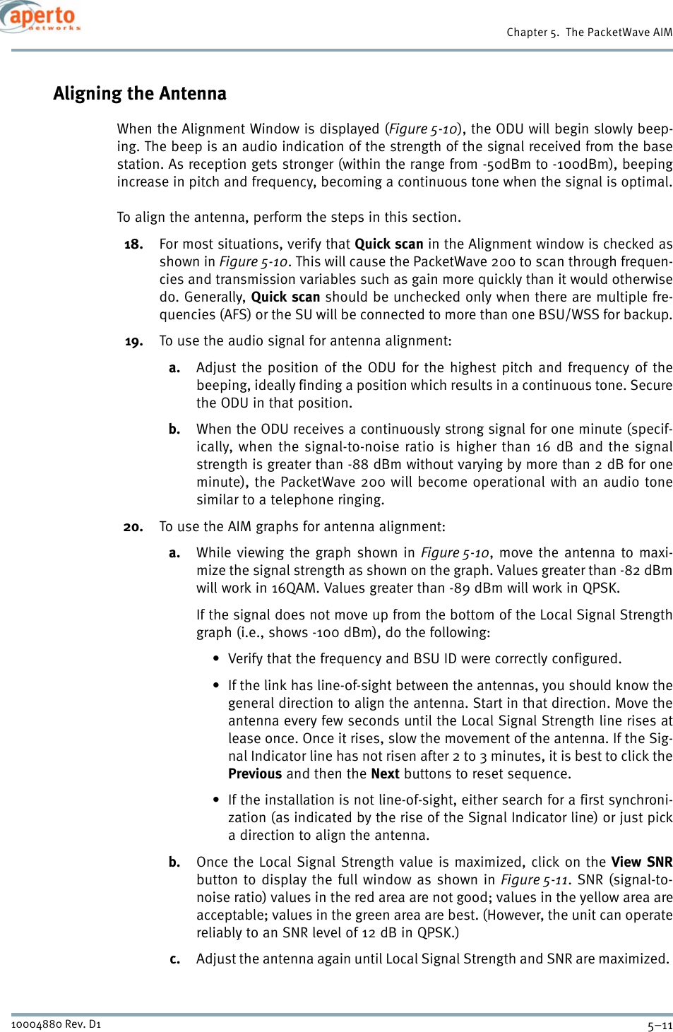 5–1110004880 Rev. D1Chapter 5.  The PacketWave AIMAligning the AntennaWhen the Alignment Window is displayed (Figure 5-10), the ODU will begin slowly beep-ing. The beep is an audio indication of the strength of the signal received from the basestation. As reception gets stronger (within the range from -50dBm to -100dBm), beepingincrease in pitch and frequency, becoming a continuous tone when the signal is optimal.To align the antenna, perform the steps in this section.18. For most situations, verify that Quick scan in the Alignment window is checked asshown in Figure 5-10. This will cause the PacketWave 200 to scan through frequen-cies and transmission variables such as gain more quickly than it would otherwisedo. Generally, Quick scan should be unchecked only when there are multiple fre-quencies (AFS) or the SU will be connected to more than one BSU/WSS for backup.19. To use the audio signal for antenna alignment:a. Adjust the position of the ODU for the highest pitch and frequency of thebeeping, ideally finding a position which results in a continuous tone. Securethe ODU in that position.b. When the ODU receives a continuously strong signal for one minute (specif-ically, when the signal-to-noise ratio is higher than 16 dB and the signalstrength is greater than -88 dBm without varying by more than 2 dB for oneminute), the PacketWave 200 will become operational with an audio tonesimilar to a telephone ringing.20. To use the AIM graphs for antenna alignment:a. While viewing the graph shown in Figure 5-10, move the antenna to maxi-mize the signal strength as shown on the graph. Values greater than -82 dBmwill work in 16QAM. Values greater than -89 dBm will work in QPSK.If the signal does not move up from the bottom of the Local Signal Strengthgraph (i.e., shows -100 dBm), do the following:• Verify that the frequency and BSU ID were correctly configured.• If the link has line-of-sight between the antennas, you should know thegeneral direction to align the antenna. Start in that direction. Move theantenna every few seconds until the Local Signal Strength line rises atlease once. Once it rises, slow the movement of the antenna. If the Sig-nal Indicator line has not risen after 2 to 3 minutes, it is best to click thePrevious and then the Next buttons to reset sequence.• If the installation is not line-of-sight, either search for a first synchroni-zation (as indicated by the rise of the Signal Indicator line) or just picka direction to align the antenna.b. Once the Local Signal Strength value is maximized, click on the View SNRbutton to display the full window as shown in Figure 5-11. SNR (signal-to-noise ratio) values in the red area are not good; values in the yellow area areacceptable; values in the green area are best. (However, the unit can operatereliably to an SNR level of 12 dB in QPSK.)c. Adjust the antenna again until Local Signal Strength and SNR are maximized. 