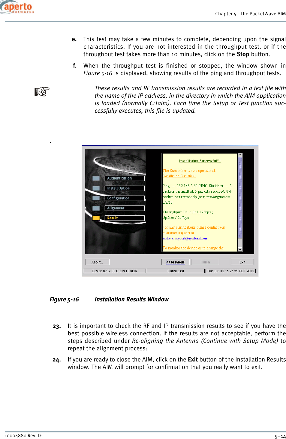 Chapter 5.  The PacketWave AIM5–1410004880 Rev. D1e. This test may take a few minutes to complete, depending upon the signalcharacteristics. If you are not interested in the throughput test, or if thethroughput test takes more than 10 minutes, click on the Stop button.f. When the throughput test is finished or stopped, the window shown inFigure 5-16 is displayed, showing results of the ping and throughput tests.These results and RF transmission results are recorded in a text file withthe name of the IP address, in the directory in which the AIM applicationis loaded (normally C:\aim). Each time the Setup or Test function suc-cessfully executes, this file is updated..Figure 5-16 Installation Results Window23. It is important to check the RF and IP transmission results to see if you have thebest possible wireless connection. If the results are not acceptable, perform thesteps described under Re-aligning the Antenna (Continue with Setup Mode) torepeat the alignment process:24. If you are ready to close the AIM, click on the Exit button of the Installation Resultswindow. The AIM will prompt for confirmation that you really want to exit.