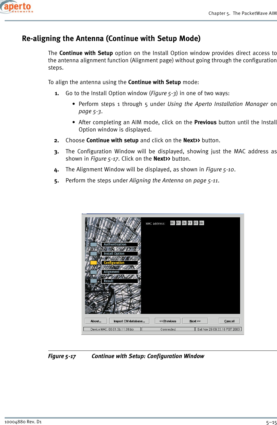 5–1510004880 Rev. D1Chapter 5.  The PacketWave AIMRe-aligning the Antenna (Continue with Setup Mode)The Continue with Setup option on the Install Option window provides direct access tothe antenna alignment function (Alignment page) without going through the configurationsteps.To align the antenna using the Continue with Setup mode:1. Go to the Install Option window (Figure 5-3) in one of two ways:• Perform steps 1 through 5 under Using the Aperto Installation Manager onpage 5-3.• After completing an AIM mode, click on the Previous button until the InstallOption window is displayed.2. Choose Continue with setup and click on the Next&gt;&gt; button.3. The Configuration Window will be displayed, showing just the MAC address asshown in Figure 5-17. Click on the Next&gt;&gt; button.4. The Alignment Window will be displayed, as shown in Figure 5-10.5. Perform the steps under Aligning the Antenna on page 5-11.Figure 5-17 Continue with Setup: Configuration Window