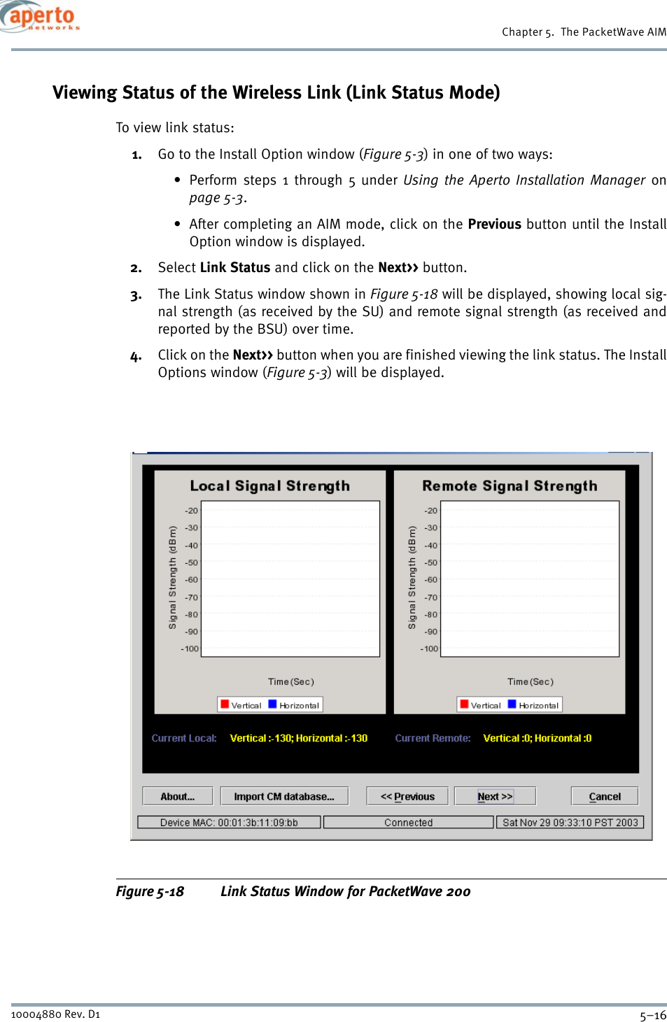 Chapter 5.  The PacketWave AIM5–1610004880 Rev. D1Viewing Status of the Wireless Link (Link Status Mode)To view link status:1. Go to the Install Option window (Figure 5-3) in one of two ways:• Perform steps 1 through 5 under Using the Aperto Installation Manager onpage 5-3.• After completing an AIM mode, click on the Previous button until the InstallOption window is displayed.2. Select Link Status and click on the Next&gt;&gt; button.3. The Link Status window shown in Figure 5-18 will be displayed, showing local sig-nal strength (as received by the SU) and remote signal strength (as received andreported by the BSU) over time.4. Click on the Next&gt;&gt; button when you are finished viewing the link status. The InstallOptions window (Figure 5-3) will be displayed.Figure 5-18 Link Status Window for PacketWave 200