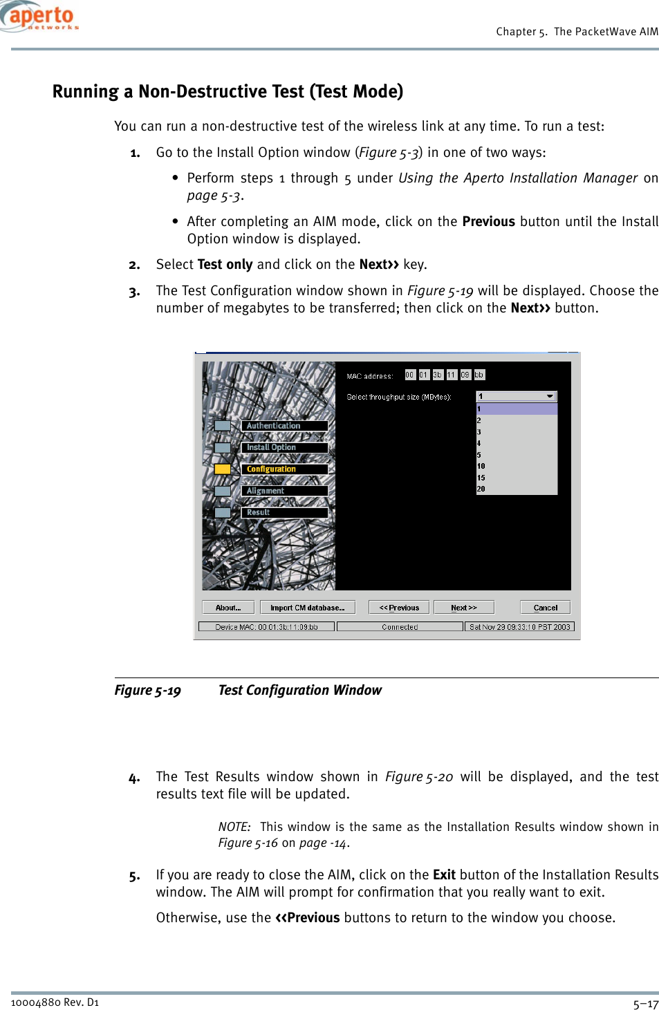 5–1710004880 Rev. D1Chapter 5.  The PacketWave AIMRunning a Non-Destructive Test (Test Mode)You can run a non-destructive test of the wireless link at any time. To run a test:1. Go to the Install Option window (Figure 5-3) in one of two ways:• Perform steps 1 through 5 under Using the Aperto Installation Manager onpage 5-3.• After completing an AIM mode, click on the Previous button until the InstallOption window is displayed.2. Select Test only and click on the Next&gt;&gt; key.3. The Test Configuration window shown in Figure 5-19 will be displayed. Choose thenumber of megabytes to be transferred; then click on the Next&gt;&gt; button.Figure 5-19 Test Configuration Window4. The Test Results window shown in Figure 5-20 will be displayed, and the testresults text file will be updated.NOTE:  This window is the same as the Installation Results window shown inFigure 5-16 on page -14.5. If you are ready to close the AIM, click on the Exit button of the Installation Resultswindow. The AIM will prompt for confirmation that you really want to exit.Otherwise, use the &lt;&lt;Previous buttons to return to the window you choose.