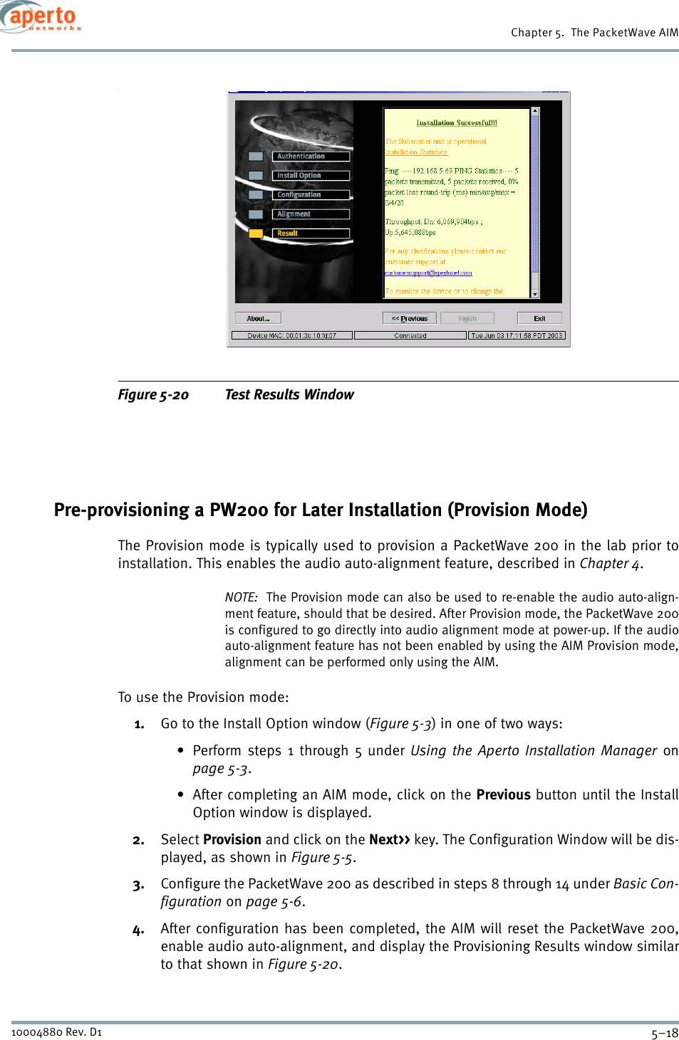 Chapter 5.  The PacketWave AIM5–1810004880 Rev. D1.Figure 5-20 Test Results WindowPre-provisioning a PW200 for Later Installation (Provision Mode)The Provision mode is typically used to provision a PacketWave 200 in the lab prior toinstallation. This enables the audio auto-alignment feature, described in Chapter 4.NOTE:  The Provision mode can also be used to re-enable the audio auto-align-ment feature, should that be desired. After Provision mode, the PacketWave 200is configured to go directly into audio alignment mode at power-up. If the audioauto-alignment feature has not been enabled by using the AIM Provision mode,alignment can be performed only using the AIM.To use the Provision mode:1. Go to the Install Option window (Figure 5-3) in one of two ways:• Perform steps 1 through 5 under Using the Aperto Installation Manager onpage 5-3.• After completing an AIM mode, click on the Previous button until the InstallOption window is displayed.2. Select Provision and click on the Next&gt;&gt; key. The Configuration Window will be dis-played, as shown in Figure 5-5.3. Configure the PacketWave 200 as described in steps 8 through 14 under Basic Con-figuration on page 5-6.4. After configuration has been completed, the AIM will reset the PacketWave 200,enable audio auto-alignment, and display the Provisioning Results window similarto that shown in Figure 5-20.