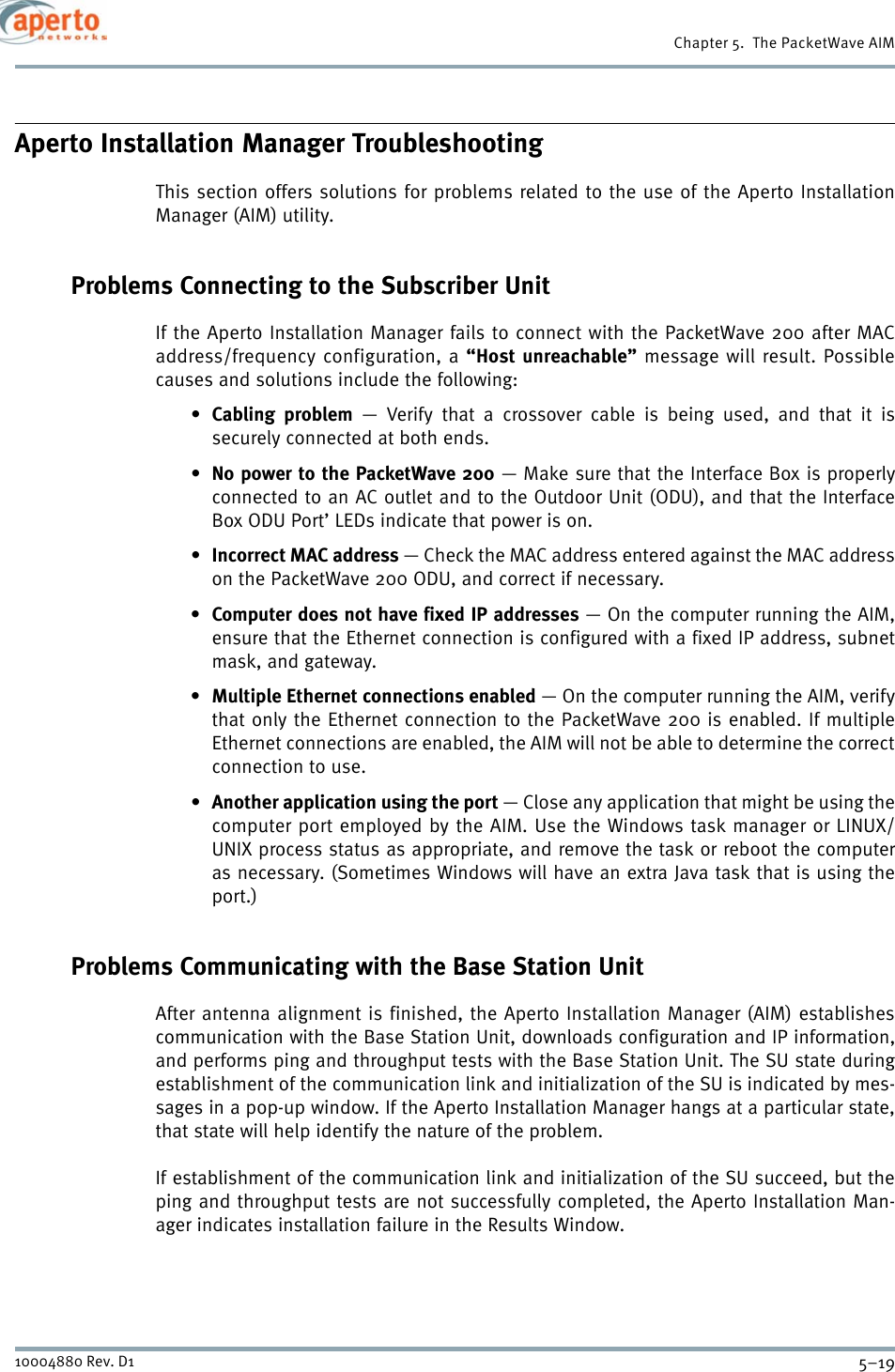 5–1910004880 Rev. D1Chapter 5.  The PacketWave AIMAperto Installation Manager TroubleshootingThis section offers solutions for problems related to the use of the Aperto InstallationManager (AIM) utility.Problems Connecting to the Subscriber UnitIf the Aperto Installation Manager fails to connect with the PacketWave 200 after MACaddress/frequency configuration, a “Host unreachable” message will result. Possiblecauses and solutions include the following:•Cabling problem — Verify that a crossover cable is being used, and that it issecurely connected at both ends.•No power to the PacketWave 200 — Make sure that the Interface Box is properlyconnected to an AC outlet and to the Outdoor Unit (ODU), and that the InterfaceBox ODU Port’ LEDs indicate that power is on.•Incorrect MAC address — Check the MAC address entered against the MAC addresson the PacketWave 200 ODU, and correct if necessary.• Computer does not have fixed IP addresses — On the computer running the AIM,ensure that the Ethernet connection is configured with a fixed IP address, subnetmask, and gateway.• Multiple Ethernet connections enabled — On the computer running the AIM, verifythat only the Ethernet connection to the PacketWave 200 is enabled. If multipleEthernet connections are enabled, the AIM will not be able to determine the correctconnection to use.•Another application using the port — Close any application that might be using thecomputer port employed by the AIM. Use the Windows task manager or LINUX/UNIX process status as appropriate, and remove the task or reboot the computeras necessary. (Sometimes Windows will have an extra Java task that is using theport.)Problems Communicating with the Base Station UnitAfter antenna alignment is finished, the Aperto Installation Manager (AIM) establishescommunication with the Base Station Unit, downloads configuration and IP information,and performs ping and throughput tests with the Base Station Unit. The SU state duringestablishment of the communication link and initialization of the SU is indicated by mes-sages in a pop-up window. If the Aperto Installation Manager hangs at a particular state,that state will help identify the nature of the problem.If establishment of the communication link and initialization of the SU succeed, but theping and throughput tests are not successfully completed, the Aperto Installation Man-ager indicates installation failure in the Results Window.