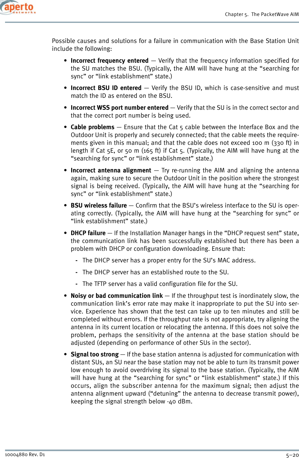Chapter 5.  The PacketWave AIM5–2010004880 Rev. D1Possible causes and solutions for a failure in communication with the Base Station Unitinclude the following:•Incorrect frequency entered — Verify that the frequency information specified forthe SU matches the BSU. (Typically, the AIM will have hung at the “searching forsync” or “link establishment” state.)•Incorrect BSU ID entered — Verify the BSU ID, which is case-sensitive and mustmatch the ID as entered on the BSU.•Incorrect WSS port number entered — Verify that the SU is in the correct sector andthat the correct port number is being used.•Cable problems — Ensure that the Cat 5 cable between the Interface Box and theOutdoor Unit is properly and securely connected; that the cable meets the require-ments given in this manual; and that the cable does not exceed 100 m (330 ft) inlength if Cat 5E, or 50 m (165 ft) if Cat 5. (Typically, the AIM will have hung at the“searching for sync” or “link establishment” state.)•Incorrect antenna alignment — Try re-running the AIM and aligning the antennaagain, making sure to secure the Outdoor Unit in the position where the strongestsignal is being received. (Typically, the AIM will have hung at the “searching forsync” or “link establishment” state.)•BSU wireless failure — Confirm that the BSU’s wireless interface to the SU is oper-ating correctly. (Typically, the AIM will have hung at the “searching for sync” or“link establishment” state.)•DHCP failure — If the Installation Manager hangs in the “DHCP request sent” state,the communication link has been successfully established but there has been aproblem with DHCP or configuration downloading. Ensure that:-The DHCP server has a proper entry for the SU’s MAC address.-The DHCP server has an established route to the SU.-The TFTP server has a valid configuration file for the SU.•Noisy or bad communication link — If the throughput test is inordinately slow, thecommunication link’s error rate may make it inappropriate to put the SU into ser-vice. Experience has shown that the test can take up to ten minutes and still becompleted without errors. If the throughput rate is not appropriate, try aligning theantenna in its current location or relocating the antenna. If this does not solve theproblem, perhaps the sensitivity of the antenna at the base station should beadjusted (depending on performance of other SUs in the sector).•Signal too strong — If the base station antenna is adjusted for communication withdistant SUs, an SU near the base station may not be able to turn its transmit powerlow enough to avoid overdriving its signal to the base station. (Typically, the AIMwill have hung at the “searching for sync” or “link establishment” state.) If thisoccurs, align the subscriber antenna for the maximum signal; then adjust theantenna alignment upward (“detuning” the antenna to decrease transmit power),keeping the signal strength below -40 dBm.