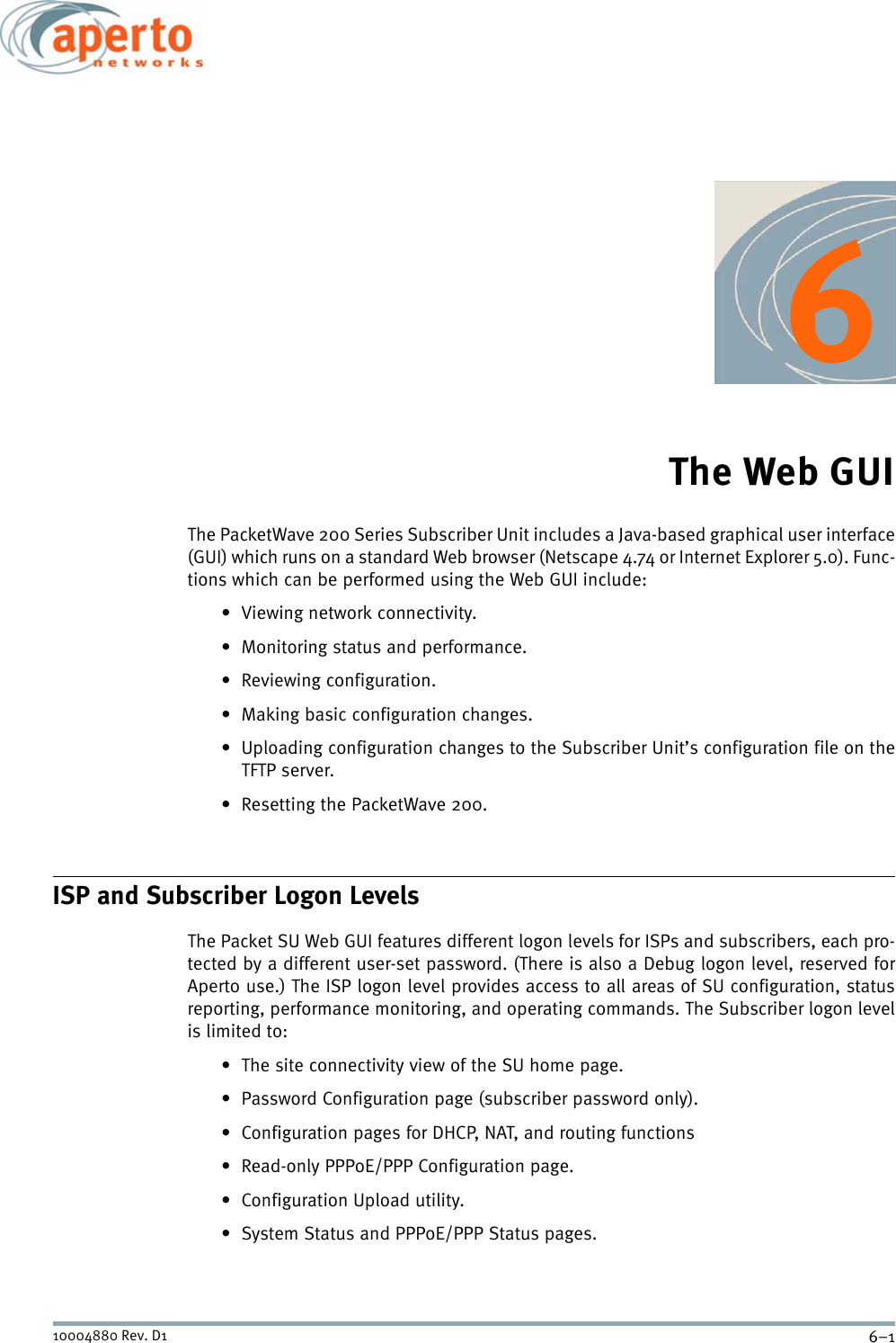 6–110004880 Rev. D1The Web GUIThe PacketWave 200 Series Subscriber Unit includes a Java-based graphical user interface(GUI) which runs on a standard Web browser (Netscape 4.74 or Internet Explorer 5.0). Func-tions which can be performed using the Web GUI include:• Viewing network connectivity.• Monitoring status and performance.• Reviewing configuration.• Making basic configuration changes.• Uploading configuration changes to the Subscriber Unit’s configuration file on theTFTP server.• Resetting the PacketWave 200.ISP and Subscriber Logon LevelsThe Packet SU Web GUI features different logon levels for ISPs and subscribers, each pro-tected by a different user-set password. (There is also a Debug logon level, reserved forAperto use.) The ISP logon level provides access to all areas of SU configuration, statusreporting, performance monitoring, and operating commands. The Subscriber logon levelis limited to:• The site connectivity view of the SU home page.• Password Configuration page (subscriber password only).• Configuration pages for DHCP, NAT, and routing functions• Read-only PPPoE/PPP Configuration page.• Configuration Upload utility.• System Status and PPPoE/PPP Status pages.