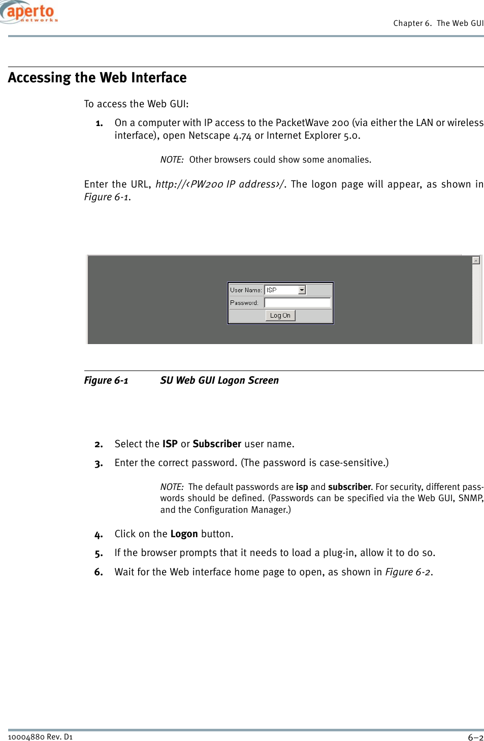 Chapter 6.  The Web GUI6–210004880 Rev. D1Accessing the Web InterfaceTo access the Web GUI:1. On a computer with IP access to the PacketWave 200 (via either the LAN or wirelessinterface), open Netscape 4.74 or Internet Explorer 5.0.NOTE:  Other browsers could show some anomalies.Enter the URL, http://&lt;PW200 IP address&gt;/. The logon page will appear, as shown inFigure 6-1.Figure 6-1 SU Web GUI Logon Screen2. Select the ISP or Subscriber user name.3. Enter the correct password. (The password is case-sensitive.)NOTE:  The default passwords are isp and subscriber. For security, different pass-words should be defined. (Passwords can be specified via the Web GUI, SNMP,and the Configuration Manager.)4. Click on the Logon button.5. If the browser prompts that it needs to load a plug-in, allow it to do so.6. Wait for the Web interface home page to open, as shown in Figure 6-2.