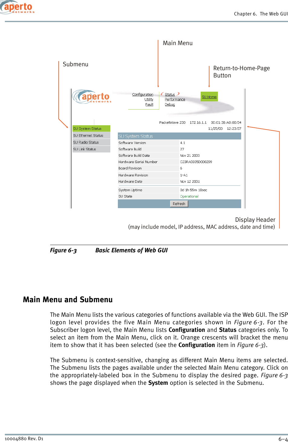 Chapter 6.  The Web GUI6–410004880 Rev. D1Figure 6-3 Basic Elements of Web GUIMain Menu and SubmenuThe Main Menu lists the various categories of functions available via the Web GUI. The ISPlogon level provides the five Main Menu categories shown in Figure 6-3. For theSubscriber logon level, the Main Menu lists Configuration and Status categories only. Toselect an item from the Main Menu, click on it. Orange crescents will bracket the menuitem to show that it has been selected (see the Configuration item in Figure 6-3).The Submenu is context-sensitive, changing as different Main Menu items are selected.The Submenu lists the pages available under the selected Main Menu category. Click onthe appropriately-labeled box in the Submenu to display the desired page. Figure 6-3shows the page displayed when the System option is selected in the Submenu.Main MenuDisplay Header(may include model, IP address, MAC address, date and time)Return-to-Home-PageButtonSubmenu