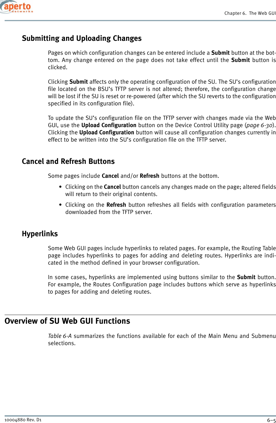 6–510004880 Rev. D1Chapter 6.  The Web GUISubmitting and Uploading ChangesPages on which configuration changes can be entered include a Submit button at the bot-tom. Any change entered on the page does not take effect until the Submit button isclicked.Clicking Submit affects only the operating configuration of the SU. The SU’s configurationfile located on the BSU’s TFTP server is not altered; therefore, the configuration changewill be lost if the SU is reset or re-powered (after which the SU reverts to the configurationspecified in its configuration file).To update the SU’s configuration file on the TFTP server with changes made via the WebGUI, use the Upload Configuration button on the Device Control Utility page (page 6-30).Clicking the Upload Configuration button will cause all configuration changes currently ineffect to be written into the SU’s configuration file on the TFTP server.Cancel and Refresh ButtonsSome pages include Cancel and/or Refresh buttons at the bottom.•Clicking on the Cancel button cancels any changes made on the page; altered fieldswill return to their original contents.•Clicking on the Refresh button refreshes all fields with configuration parametersdownloaded from the TFTP server.HyperlinksSome Web GUI pages include hyperlinks to related pages. For example, the Routing Tablepage includes hyperlinks to pages for adding and deleting routes. Hyperlinks are indi-cated in the method defined in your browser configuration.In some cases, hyperlinks are implemented using buttons similar to the Submit button.For example, the Routes Configuration page includes buttons which serve as hyperlinksto pages for adding and deleting routes. Overview of SU Web GUI FunctionsTable 6-A summarizes the functions available for each of the Main Menu and Submenuselections.