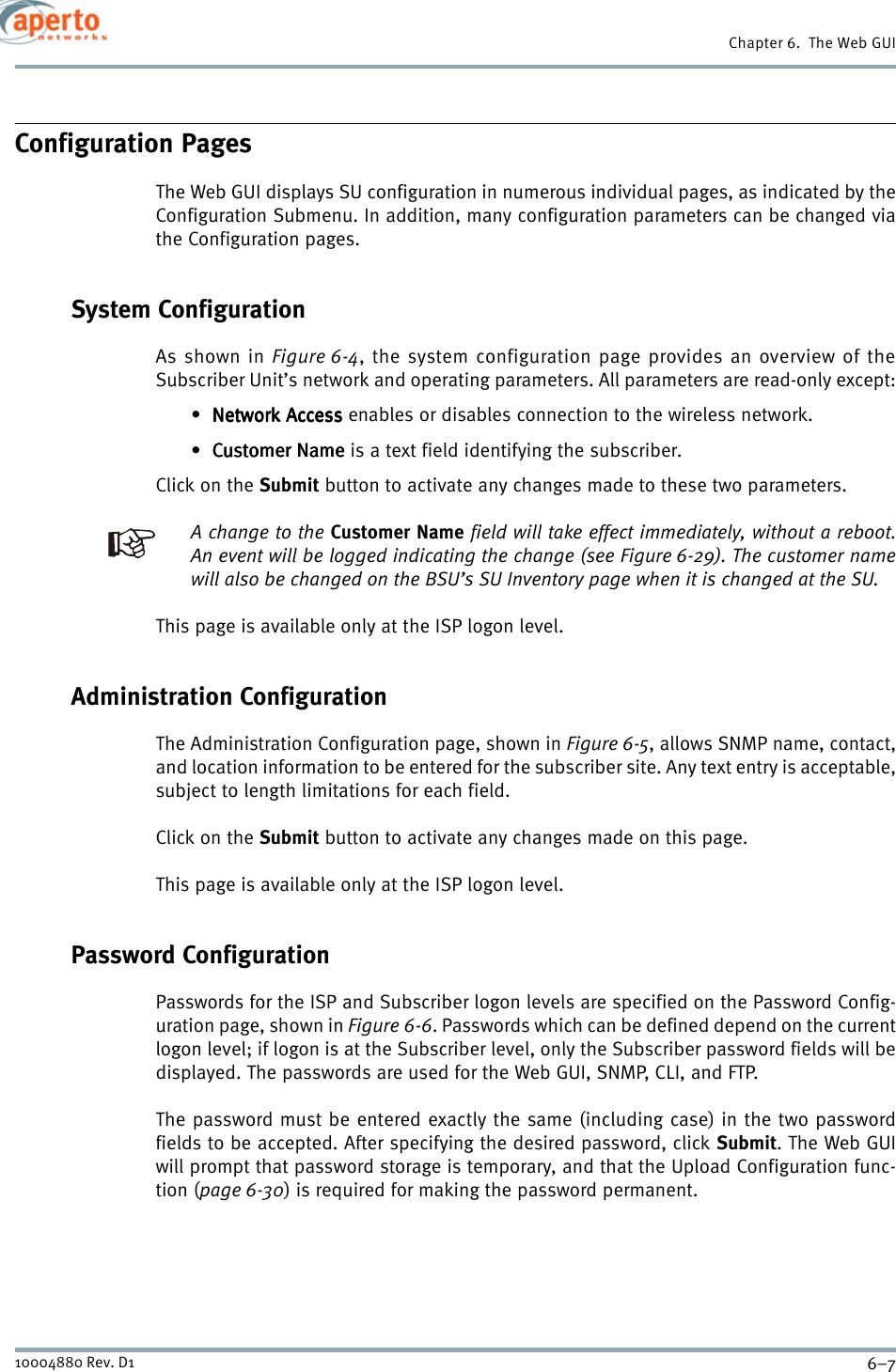 6–710004880 Rev. D1Chapter 6.  The Web GUIConfiguration PagesThe Web GUI displays SU configuration in numerous individual pages, as indicated by theConfiguration Submenu. In addition, many configuration parameters can be changed viathe Configuration pages.System ConfigurationAs shown in Figure 6-4, the system configuration page provides an overview of theSubscriber Unit’s network and operating parameters. All parameters are read-only except:•Network AccessNetwork AccessNetwork AccessNetwork Access enables or disables connection to the wireless network.• Customer NameCustomer NameCustomer NameCustomer Name is a text field identifying the subscriber.Click on the Submit button to activate any changes made to these two parameters.A change to the Customer Name field will take effect immediately, without a reboot.An event will be logged indicating the change (see Figure 6-29). The customer namewill also be changed on the BSU’s SU Inventory page when it is changed at the SU.This page is available only at the ISP logon level.Administration ConfigurationThe Administration Configuration page, shown in Figure 6-5, allows SNMP name, contact,and location information to be entered for the subscriber site. Any text entry is acceptable,subject to length limitations for each field.Click on the Submit button to activate any changes made on this page.This page is available only at the ISP logon level.Password ConfigurationPasswords for the ISP and Subscriber logon levels are specified on the Password Config-uration page, shown in Figure 6-6. Passwords which can be defined depend on the currentlogon level; if logon is at the Subscriber level, only the Subscriber password fields will bedisplayed. The passwords are used for the Web GUI, SNMP, CLI, and FTP.The password must be entered exactly the same (including case) in the two passwordfields to be accepted. After specifying the desired password, click Submit. The Web GUIwill prompt that password storage is temporary, and that the Upload Configuration func-tion (page 6-30) is required for making the password permanent.