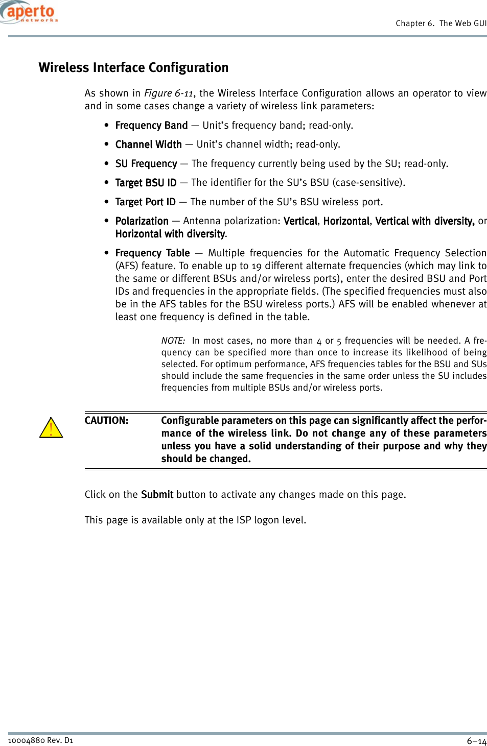 Chapter 6.  The Web GUI6–1410004880 Rev. D1Wireless Interface ConfigurationAs shown in Figure 6-11, the Wireless Interface Configuration allows an operator to viewand in some cases change a variety of wireless link parameters:•Frequency BandFrequency BandFrequency BandFrequency Band — Unit’s frequency band; read-only.•Channel WidthChannel WidthChannel WidthChannel Width — Unit’s channel width; read-only.•SU FrequencySU FrequencySU FrequencySU Frequency — The frequency currently being used by the SU; read-only.•Target BSU ID Target BSU ID Target BSU ID Target BSU ID — The identifier for the SU’s BSU (case-sensitive).•Target Port ID Target Port ID Target Port ID Target Port ID — The number of the SU’s BSU wireless port.• Polarization Polarization Polarization Polarization — Antenna polarization: VerticalVerticalVerticalVertical, HorizontalHorizontalHorizontalHorizontal, Vertical with diversity,Vertical with diversity,Vertical with diversity,Vertical with diversity, orHorizontal with diversityHorizontal with diversityHorizontal with diversityHorizontal with diversity.•Frequency TableFrequency TableFrequency TableFrequency Table — Multiple frequencies for the Automatic Frequency Selection(AFS) feature. To enable up to 19 different alternate frequencies (which may link tothe same or different BSUs and/or wireless ports), enter the desired BSU and PortIDs and frequencies in the appropriate fields. (The specified frequencies must alsobe in the AFS tables for the BSU wireless ports.) AFS will be enabled whenever atleast one frequency is defined in the table.NOTE:  In most cases, no more than 4 or 5 frequencies will be needed. A fre-quency can be specified more than once to increase its likelihood of beingselected. For optimum performance, AFS frequencies tables for the BSU and SUsshould include the same frequencies in the same order unless the SU includesfrequencies from multiple BSUs and/or wireless ports.CAUTION: Configurable parameters on this page can significantly affect the perfor-mance of the wireless link. Do not change any of these parametersunless you have a solid understanding of their purpose and why theyshould be changed.Click on the SubmitSubmitSubmitSubmit button to activate any changes made on this page.This page is available only at the ISP logon level.