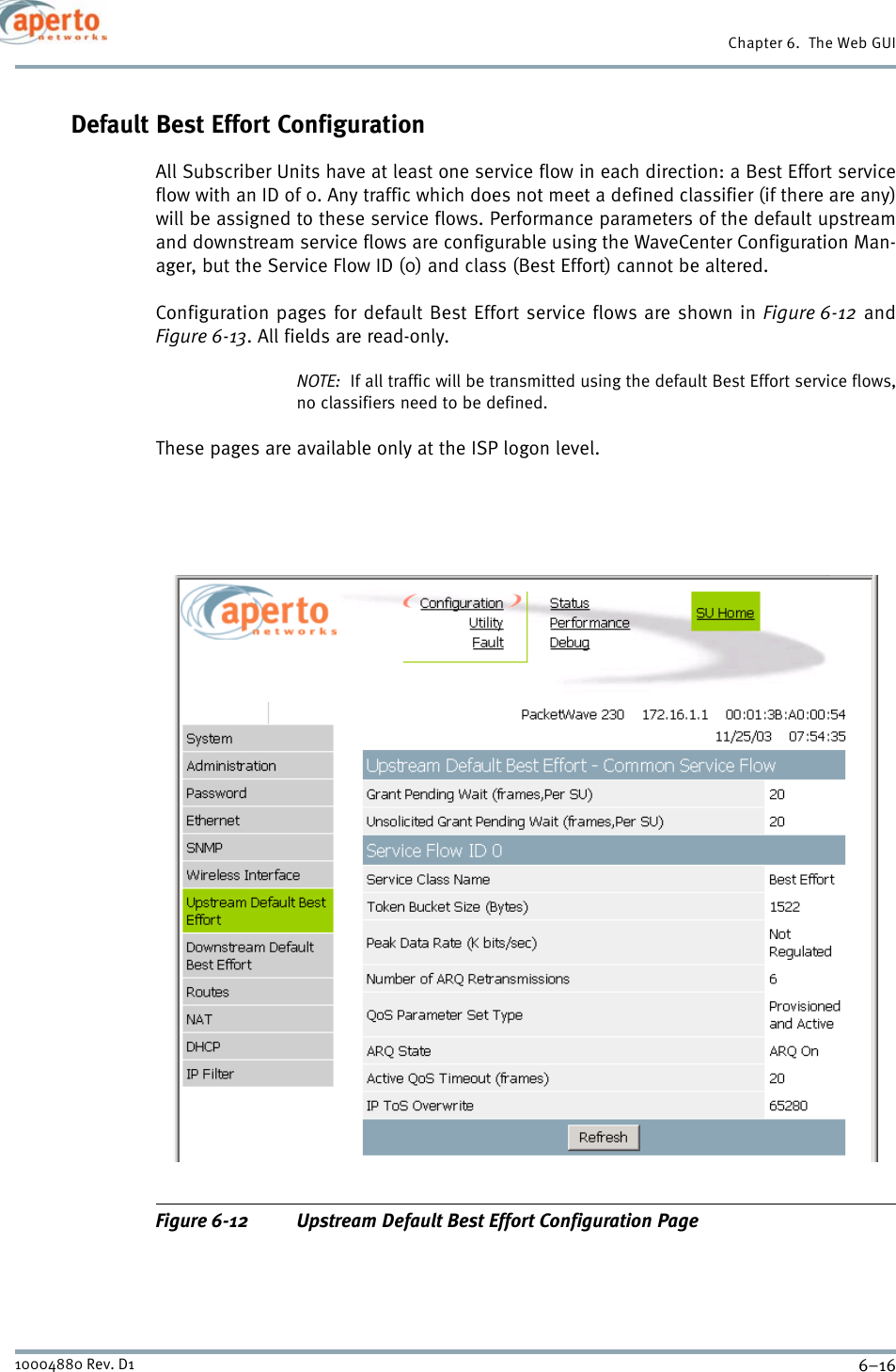 Chapter 6.  The Web GUI6–1610004880 Rev. D1Default Best Effort ConfigurationAll Subscriber Units have at least one service flow in each direction: a Best Effort serviceflow with an ID of 0. Any traffic which does not meet a defined classifier (if there are any)will be assigned to these service flows. Performance parameters of the default upstreamand downstream service flows are configurable using the WaveCenter Configuration Man-ager, but the Service Flow ID (0) and class (Best Effort) cannot be altered.Configuration pages for default Best Effort service flows are shown in Figure 6-12 andFigure 6-13. All fields are read-only.NOTE:  If all traffic will be transmitted using the default Best Effort service flows,no classifiers need to be defined.These pages are available only at the ISP logon level.Figure 6-12 Upstream Default Best Effort Configuration Page