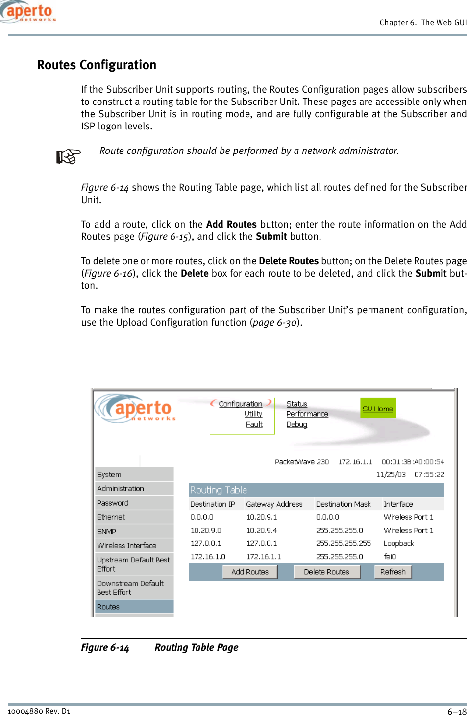 Chapter 6.  The Web GUI6–1810004880 Rev. D1Routes ConfigurationIf the Subscriber Unit supports routing, the Routes Configuration pages allow subscribersto construct a routing table for the Subscriber Unit. These pages are accessible only whenthe Subscriber Unit is in routing mode, and are fully configurable at the Subscriber andISP logon levels.Route configuration should be performed by a network administrator.Figure 6-14 shows the Routing Table page, which list all routes defined for the SubscriberUnit.To add a route, click on the Add Routes button; enter the route information on the AddRoutes page (Figure 6-15), and click the Submit button.To delete one or more routes, click on the Delete Routes button; on the Delete Routes page(Figure 6-16), click the Delete box for each route to be deleted, and click the Submit but-ton.To make the routes configuration part of the Subscriber Unit’s permanent configuration,use the Upload Configuration function (page 6-30).Figure 6-14 Routing Table Page