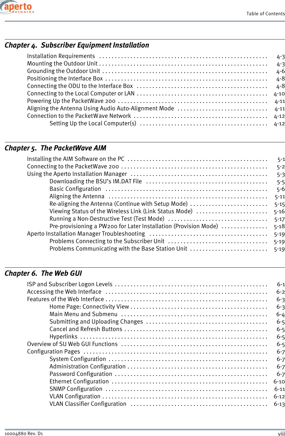 Table of Contentsviii10004880 Rev. D1Chapter 4.  Subscriber Equipment InstallationInstallation Requirements   . . . . . . . . . . . . . . . . . . . . . . . . . . . . . . . . . . . . . . . . . . . . . . . . . . . . . .  4-3Mounting the Outdoor Unit . . . . . . . . . . . . . . . . . . . . . . . . . . . . . . . . . . . . . . . . . . . . . . . . . . . . . .  4-3Grounding the Outdoor Unit . . . . . . . . . . . . . . . . . . . . . . . . . . . . . . . . . . . . . . . . . . . . . . . . . . . . .  4-6Positioning the Interface Box  . . . . . . . . . . . . . . . . . . . . . . . . . . . . . . . . . . . . . . . . . . . . . . . . . . . .  4-8Connecting the ODU to the Interface Box   . . . . . . . . . . . . . . . . . . . . . . . . . . . . . . . . . . . . . . . . . .  4-8Connecting to the Local Computer or LAN  . . . . . . . . . . . . . . . . . . . . . . . . . . . . . . . . . . . . . . . . . .  4-10Powering Up the PacketWave 200  . . . . . . . . . . . . . . . . . . . . . . . . . . . . . . . . . . . . . . . . . . . . . . . .  4-11Aligning the Antenna Using Audio Auto-Alignment Mode  . . . . . . . . . . . . . . . . . . . . . . . . . . . . .  4-11Connection to the PacketWave Network  . . . . . . . . . . . . . . . . . . . . . . . . . . . . . . . . . . . . . . . . . . .  4-12Setting Up the Local Computer(s)  . . . . . . . . . . . . . . . . . . . . . . . . . . . . . . . . . . . . . . . . .  4-12Chapter 5.  The PacketWave AIMInstalling the AIM Software on the PC  . . . . . . . . . . . . . . . . . . . . . . . . . . . . . . . . . . . . . . . . . . . . . 5-1Connecting to the PacketWave 200 . . . . . . . . . . . . . . . . . . . . . . . . . . . . . . . . . . . . . . . . . . . . . . .  5-2Using the Aperto Installation Manager   . . . . . . . . . . . . . . . . . . . . . . . . . . . . . . . . . . . . . . . . . . . .  5-3Downloading the BSU’s IM.DAT File   . . . . . . . . . . . . . . . . . . . . . . . . . . . . . . . . . . . . . . .  5-5Basic Configuration   . . . . . . . . . . . . . . . . . . . . . . . . . . . . . . . . . . . . . . . . . . . . . . . . . . . .  5-6Aligning the Antenna   . . . . . . . . . . . . . . . . . . . . . . . . . . . . . . . . . . . . . . . . . . . . . . . . . . .  5-11Re-aligning the Antenna (Continue with Setup Mode)  . . . . . . . . . . . . . . . . . . . . . . . . .  5-15Viewing Status of the Wireless Link (Link Status Mode)   . . . . . . . . . . . . . . . . . . . . . . .  5-16Running a Non-Destructive Test (Test Mode)  . . . . . . . . . . . . . . . . . . . . . . . . . . . . . . . .  5-17Pre-provisioning a PW200 for Later Installation (Provision Mode)  . . . . . . . . . . . . . . .  5-18Aperto Installation Manager Troubleshooting   . . . . . . . . . . . . . . . . . . . . . . . . . . . . . . . . . . . . . .  5-19Problems Connecting to the Subscriber Unit   . . . . . . . . . . . . . . . . . . . . . . . . . . . . . . . .  5-19Problems Communicating with the Base Station Unit  . . . . . . . . . . . . . . . . . . . . . . . . .  5-19Chapter 6.  The Web GUIISP and Subscriber Logon Levels  . . . . . . . . . . . . . . . . . . . . . . . . . . . . . . . . . . . . . . . . . . . . . . . . .  6-1Accessing the Web Interface   . . . . . . . . . . . . . . . . . . . . . . . . . . . . . . . . . . . . . . . . . . . . . . . . . . . .  6-2Features of the Web Interface . . . . . . . . . . . . . . . . . . . . . . . . . . . . . . . . . . . . . . . . . . . . . . . . . . . .  6-3Home Page: Connectivity View . . . . . . . . . . . . . . . . . . . . . . . . . . . . . . . . . . . . . . . . . . . .  6-3Main Menu and Submenu  . . . . . . . . . . . . . . . . . . . . . . . . . . . . . . . . . . . . . . . . . . . . . . .  6-4Submitting and Uploading Changes  . . . . . . . . . . . . . . . . . . . . . . . . . . . . . . . . . . . . . . .  6-5Cancel and Refresh Buttons . . . . . . . . . . . . . . . . . . . . . . . . . . . . . . . . . . . . . . . . . . . . . .  6-5Hyperlinks  . . . . . . . . . . . . . . . . . . . . . . . . . . . . . . . . . . . . . . . . . . . . . . . . . . . . . . . . . . . .  6-5Overview of SU Web GUI Functions  . . . . . . . . . . . . . . . . . . . . . . . . . . . . . . . . . . . . . . . . . . . . . . . 6-5Configuration Pages  . . . . . . . . . . . . . . . . . . . . . . . . . . . . . . . . . . . . . . . . . . . . . . . . . . . . . . . . . . .  6-7System Configuration  . . . . . . . . . . . . . . . . . . . . . . . . . . . . . . . . . . . . . . . . . . . . . . . . . . .  6-7Administration Configuration . . . . . . . . . . . . . . . . . . . . . . . . . . . . . . . . . . . . . . . . . . . . .  6-7Password Configuration  . . . . . . . . . . . . . . . . . . . . . . . . . . . . . . . . . . . . . . . . . . . . . . . . .  6-7Ethernet Configuration  . . . . . . . . . . . . . . . . . . . . . . . . . . . . . . . . . . . . . . . . . . . . . . . . . .  6-10SNMP Configuration  . . . . . . . . . . . . . . . . . . . . . . . . . . . . . . . . . . . . . . . . . . . . . . . . . . . .  6-11VLAN Configuration . . . . . . . . . . . . . . . . . . . . . . . . . . . . . . . . . . . . . . . . . . . . . . . . . . . . .  6-12VLAN Classifier Configuration   . . . . . . . . . . . . . . . . . . . . . . . . . . . . . . . . . . . . . . . . . . . .  6-13