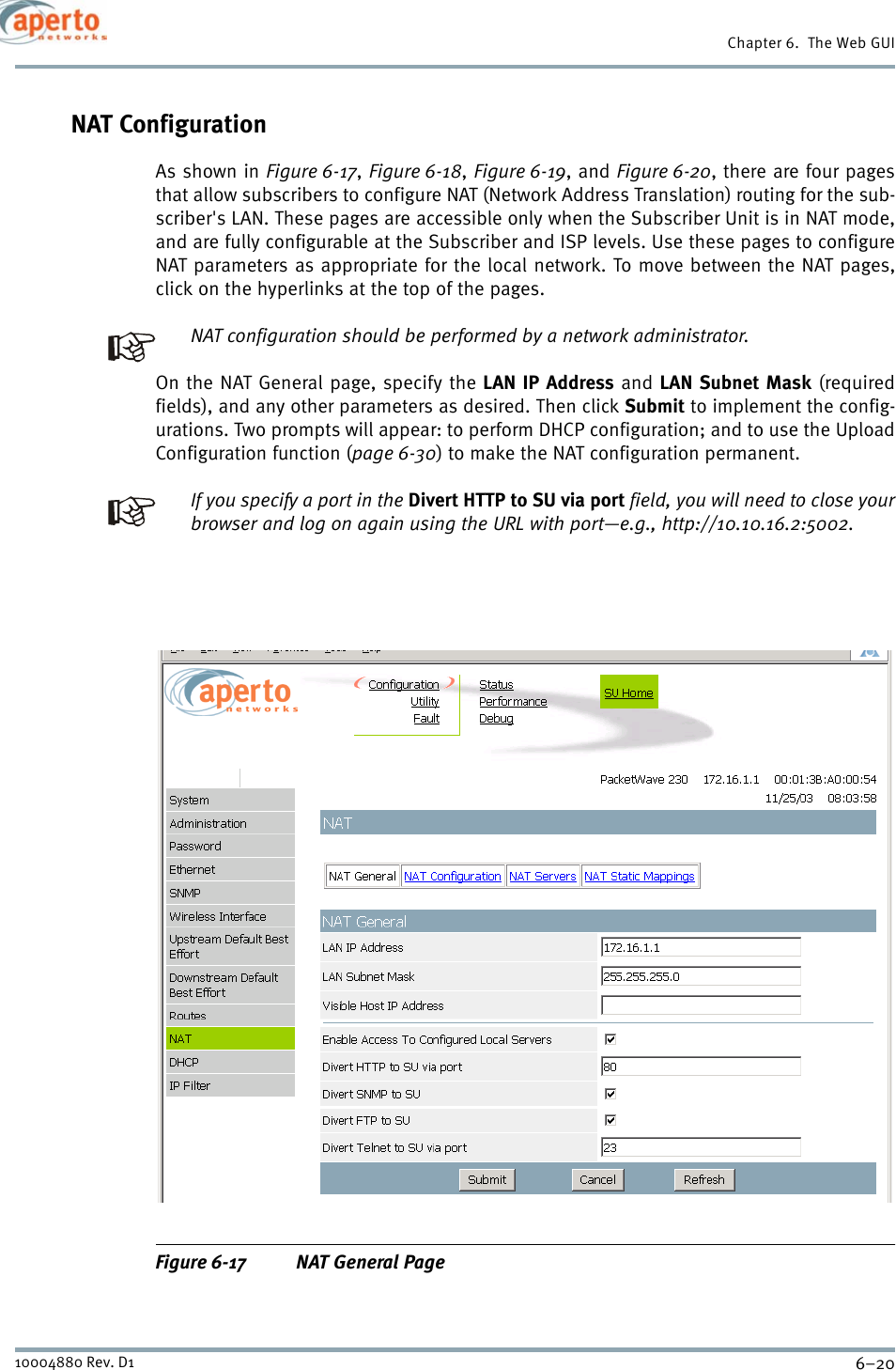 Chapter 6.  The Web GUI6–2010004880 Rev. D1NAT ConfigurationAs shown in Figure 6-17,Figure 6-18,Figure 6-19, and Figure 6-20, there are four pagesthat allow subscribers to configure NAT (Network Address Translation) routing for the sub-scriber&apos;s LAN. These pages are accessible only when the Subscriber Unit is in NAT mode,and are fully configurable at the Subscriber and ISP levels. Use these pages to configureNAT parameters as appropriate for the local network. To move between the NAT pages,click on the hyperlinks at the top of the pages.NAT configuration should be performed by a network administrator.On the NAT General page, specify the LAN IP Address and LAN Subnet Mask (requiredfields), and any other parameters as desired. Then click Submit to implement the config-urations. Two prompts will appear: to perform DHCP configuration; and to use the UploadConfiguration function (page 6-30) to make the NAT configuration permanent.If you specify a port in the Divert HTTP to SU via port field, you will need to close yourbrowser and log on again using the URL with port—e.g., http://10.10.16.2:5002.Figure 6-17 NAT General Page