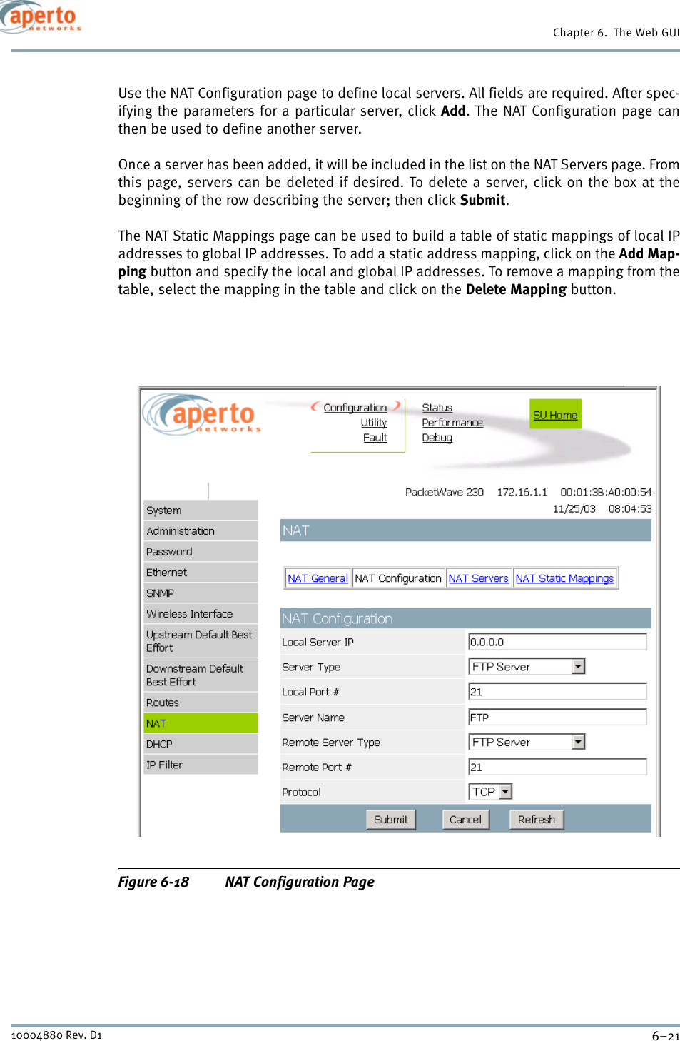 6–2110004880 Rev. D1Chapter 6.  The Web GUIUse the NAT Configuration page to define local servers. All fields are required. After spec-ifying the parameters for a particular server, click Add. The NAT Configuration page canthen be used to define another server.Once a server has been added, it will be included in the list on the NAT Servers page. Fromthis page, servers can be deleted if desired. To delete a server, click on the box at thebeginning of the row describing the server; then click Submit.The NAT Static Mappings page can be used to build a table of static mappings of local IPaddresses to global IP addresses. To add a static address mapping, click on the Add Map-ping button and specify the local and global IP addresses. To remove a mapping from thetable, select the mapping in the table and click on the Delete Mapping button.Figure 6-18 NAT Configuration Page