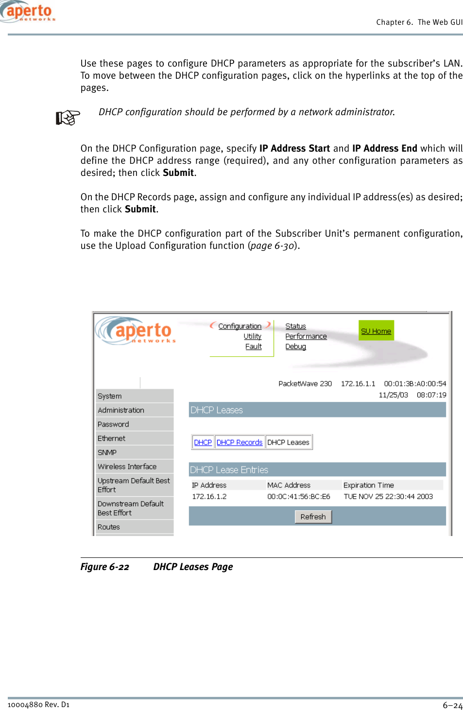 Chapter 6.  The Web GUI6–2410004880 Rev. D1Use these pages to configure DHCP parameters as appropriate for the subscriber’s LAN.To move between the DHCP configuration pages, click on the hyperlinks at the top of thepages.DHCP configuration should be performed by a network administrator.On the DHCP Configuration page, specify IP Address Start and IP Address End which willdefine the DHCP address range (required), and any other configuration parameters asdesired; then click Submit.On the DHCP Records page, assign and configure any individual IP address(es) as desired;then click Submit.To make the DHCP configuration part of the Subscriber Unit’s permanent configuration,use the Upload Configuration function (page 6-30).Figure 6-22 DHCP Leases Page