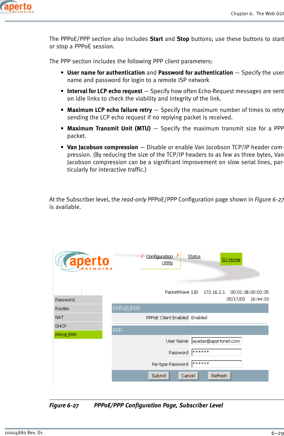 6–2910004880 Rev. D1Chapter 6.  The Web GUIThe PPPoE/PPP section also includes Start and Stop buttons; use these buttons to startor stop a PPPoE session.The PPP section includes the following PPP client parameters:•User name for authentication and Password for authentication — Specify the username and password for login to a remote ISP network•Interval for LCP echo request — Specify how often Echo-Request messages are senton idle links to check the viability and integrity of the link.•Maximum LCP echo failure retry — Specify the maximum number of times to retrysending the LCP echo request if no replying packet is received.•Maximum Transmit Unit (MTU) — Specify the maximum transmit size for a PPPpacket.•Van Jacobson compression — Disable or enable Van Jacobson TCP/IP header com-pression. (By reducing the size of the TCP/IP headers to as few as three bytes, VanJacobson compression can be a significant improvement on slow serial lines, par-ticularly for interactive traffic.)At the Subscriber level, the read-only PPPoE/PPP Configuration page shown in Figure 6-27is available.Figure 6-27 PPPoE/PPP Configuration Page, Subscriber Level