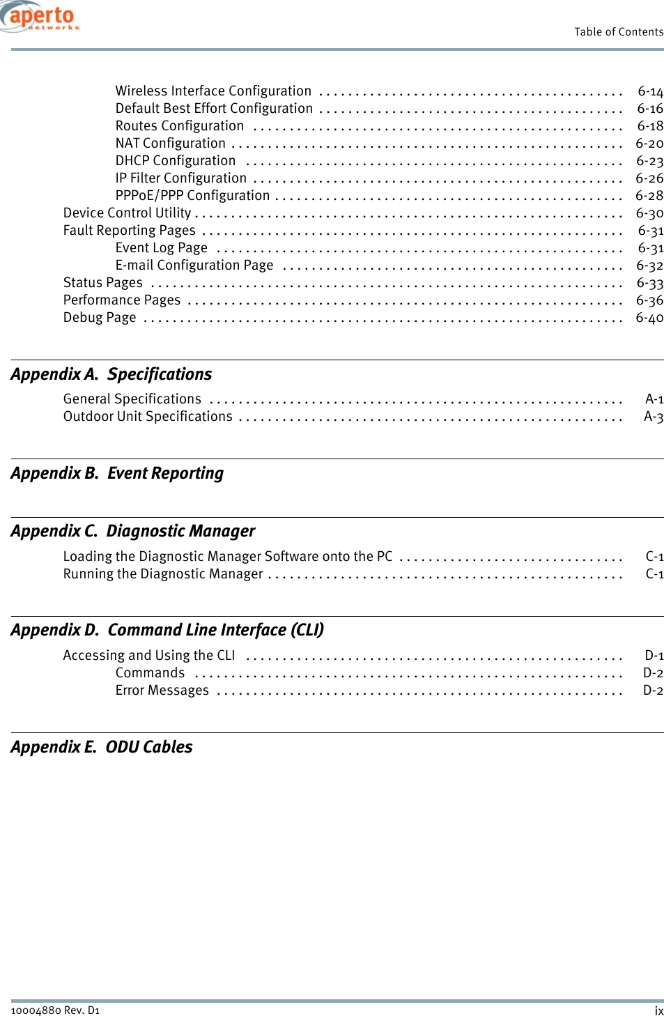 ix10004880 Rev. D1Table of ContentsWireless Interface Configuration  . . . . . . . . . . . . . . . . . . . . . . . . . . . . . . . . . . . . . . . . . .  6-14Default Best Effort Configuration  . . . . . . . . . . . . . . . . . . . . . . . . . . . . . . . . . . . . . . . . . .  6-16Routes Configuration   . . . . . . . . . . . . . . . . . . . . . . . . . . . . . . . . . . . . . . . . . . . . . . . . . . .  6-18NAT Configuration . . . . . . . . . . . . . . . . . . . . . . . . . . . . . . . . . . . . . . . . . . . . . . . . . . . . . .  6-20DHCP Configuration   . . . . . . . . . . . . . . . . . . . . . . . . . . . . . . . . . . . . . . . . . . . . . . . . . . . .  6-23IP Filter Configuration  . . . . . . . . . . . . . . . . . . . . . . . . . . . . . . . . . . . . . . . . . . . . . . . . . . .  6-26PPPoE/PPP Configuration . . . . . . . . . . . . . . . . . . . . . . . . . . . . . . . . . . . . . . . . . . . . . . . .  6-28Device Control Utility . . . . . . . . . . . . . . . . . . . . . . . . . . . . . . . . . . . . . . . . . . . . . . . . . . . . . . . . . . .  6-30Fault Reporting Pages  . . . . . . . . . . . . . . . . . . . . . . . . . . . . . . . . . . . . . . . . . . . . . . . . . . . . . . . . . .  6-31Event Log Page   . . . . . . . . . . . . . . . . . . . . . . . . . . . . . . . . . . . . . . . . . . . . . . . . . . . . . . . . 6-31E-mail Configuration Page   . . . . . . . . . . . . . . . . . . . . . . . . . . . . . . . . . . . . . . . . . . . . . . .  6-32Status Pages  . . . . . . . . . . . . . . . . . . . . . . . . . . . . . . . . . . . . . . . . . . . . . . . . . . . . . . . . . . . . . . . . .  6-33Performance Pages  . . . . . . . . . . . . . . . . . . . . . . . . . . . . . . . . . . . . . . . . . . . . . . . . . . . . . . . . . . . .  6-36Debug Page  . . . . . . . . . . . . . . . . . . . . . . . . . . . . . . . . . . . . . . . . . . . . . . . . . . . . . . . . . . . . . . . . . .  6-40Appendix A.  SpecificationsGeneral Specifications  . . . . . . . . . . . . . . . . . . . . . . . . . . . . . . . . . . . . . . . . . . . . . . . . . . . . . . . . .  A-1Outdoor Unit Specifications  . . . . . . . . . . . . . . . . . . . . . . . . . . . . . . . . . . . . . . . . . . . . . . . . . . . . .  A-3Appendix B.  Event ReportingAppendix C.  Diagnostic ManagerLoading the Diagnostic Manager Software onto the PC  . . . . . . . . . . . . . . . . . . . . . . . . . . . . . . .  C-1Running the Diagnostic Manager . . . . . . . . . . . . . . . . . . . . . . . . . . . . . . . . . . . . . . . . . . . . . . . . . C-1Appendix D.  Command Line Interface (CLI)Accessing and Using the CLI   . . . . . . . . . . . . . . . . . . . . . . . . . . . . . . . . . . . . . . . . . . . . . . . . . . . .  D-1Commands   . . . . . . . . . . . . . . . . . . . . . . . . . . . . . . . . . . . . . . . . . . . . . . . . . . . . . . . . . . . D-2Error Messages  . . . . . . . . . . . . . . . . . . . . . . . . . . . . . . . . . . . . . . . . . . . . . . . . . . . . . . . . D-2Appendix E.  ODU Cables