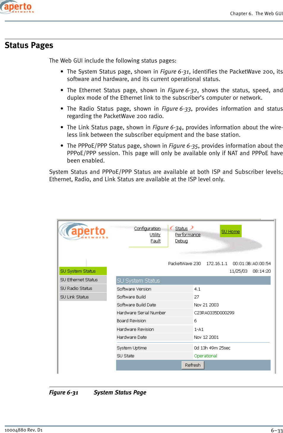 6–3310004880 Rev. D1Chapter 6.  The Web GUIStatus PagesThe Web GUI include the following status pages: • The System Status page, shown in Figure 6-31, identifies the PacketWave 200, itssoftware and hardware, and its current operational status.• The Ethernet Status page, shown in Figure 6-32, shows the status, speed, andduplex mode of the Ethernet link to the subscriber’s computer or network.• The Radio Status page, shown in Figure 6-33, provides information and statusregarding the PacketWave 200 radio.• The Link Status page, shown in Figure 6-34, provides information about the wire-less link between the subscriber equipment and the base station.• The PPPoE/PPP Status page, shown in Figure 6-35, provides information about thePPPoE/PPP session. This page will only be available only if NAT and PPPoE havebeen enabled.System Status and PPPoE/PPP Status are available at both ISP and Subscriber levels;Ethernet, Radio, and Link Status are available at the ISP level only.Figure 6-31 System Status Page