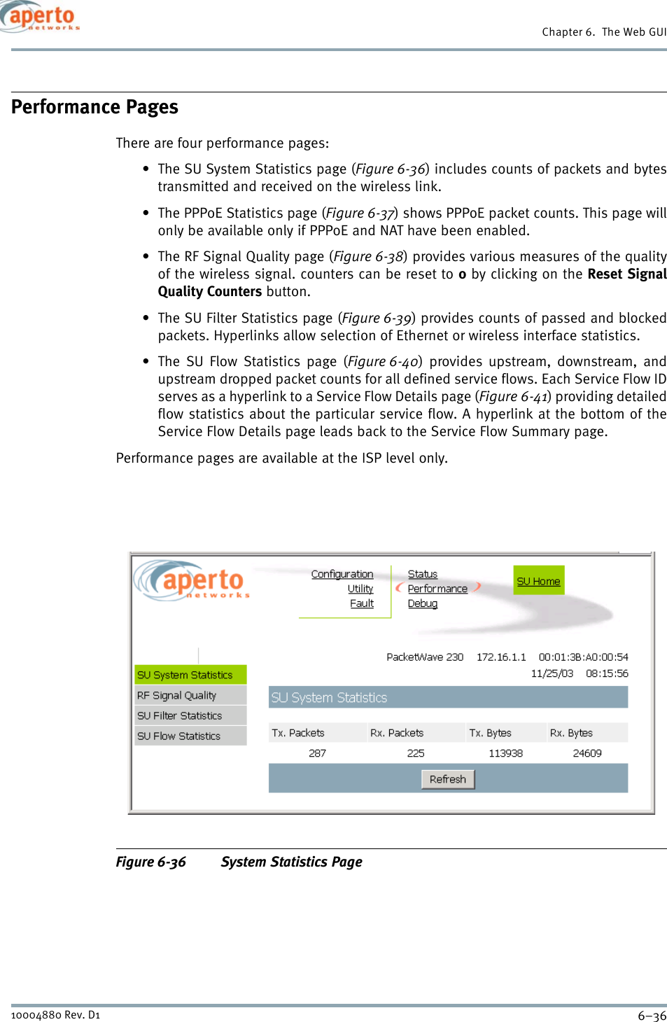 Chapter 6.  The Web GUI6–3610004880 Rev. D1Performance PagesThere are four performance pages:• The SU System Statistics page (Figure 6-36) includes counts of packets and bytestransmitted and received on the wireless link.• The PPPoE Statistics page (Figure 6-37) shows PPPoE packet counts. This page willonly be available only if PPPoE and NAT have been enabled.• The RF Signal Quality page (Figure 6-38) provides various measures of the qualityof the wireless signal. counters can be reset to 0 by clicking on the Reset SignalQuality Counters button.• The SU Filter Statistics page (Figure 6-39) provides counts of passed and blockedpackets. Hyperlinks allow selection of Ethernet or wireless interface statistics.• The SU Flow Statistics page (Figure 6-40) provides upstream, downstream, andupstream dropped packet counts for all defined service flows. Each Service Flow IDserves as a hyperlink to a Service Flow Details page (Figure 6-41) providing detailedflow statistics about the particular service flow. A hyperlink at the bottom of theService Flow Details page leads back to the Service Flow Summary page.Performance pages are available at the ISP level only.Figure 6-36 System Statistics Page