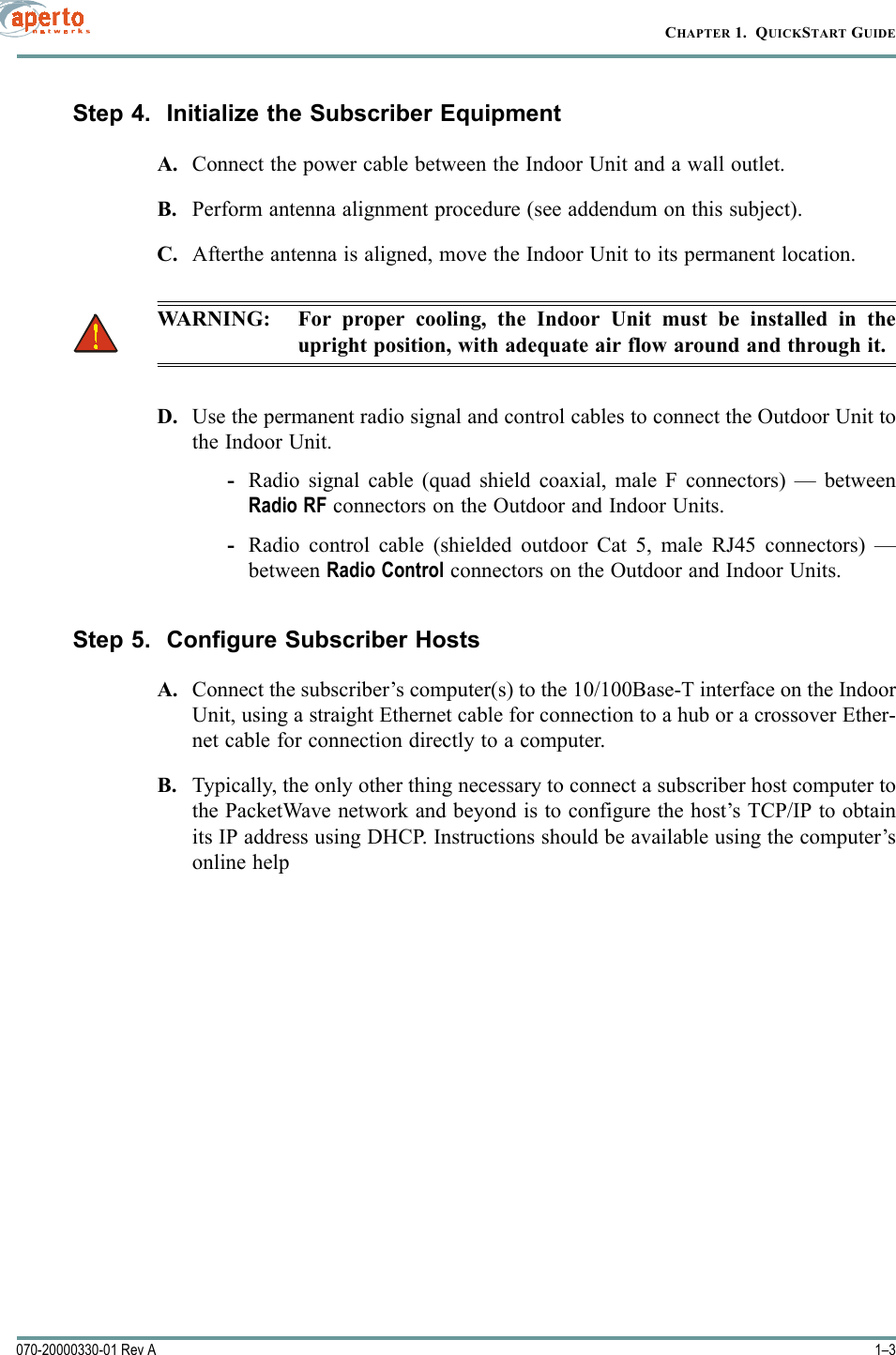 1–3070-20000330-01 Rev ACHAPTER 1.  QUICKSTART GUIDEStep 4.  Initialize the Subscriber EquipmentA. Connect the power cable between the Indoor Unit and a wall outlet.B. Perform antenna alignment procedure (see addendum on this subject).C. Afterthe antenna is aligned, move the Indoor Unit to its permanent location. WARNING: For proper cooling, the Indoor Unit must be installed in theupright position, with adequate air flow around and through it.D. Use the permanent radio signal and control cables to connect the Outdoor Unit tothe Indoor Unit.-Radio signal cable (quad shield coaxial, male F connectors) — betweenRadio RF connectors on the Outdoor and Indoor Units.-Radio control cable (shielded outdoor Cat 5, male RJ45 connectors) —between Radio Control connectors on the Outdoor and Indoor Units.Step 5.  Configure Subscriber HostsA. Connect the subscriber’s computer(s) to the 10/100Base-T interface on the IndoorUnit, using a straight Ethernet cable for connection to a hub or a crossover Ether-net cable for connection directly to a computer.B. Typically, the only other thing necessary to connect a subscriber host computer tothe PacketWave network and beyond is to configure the host’s TCP/IP to obtainits IP address using DHCP. Instructions should be available using the computer’sonline help